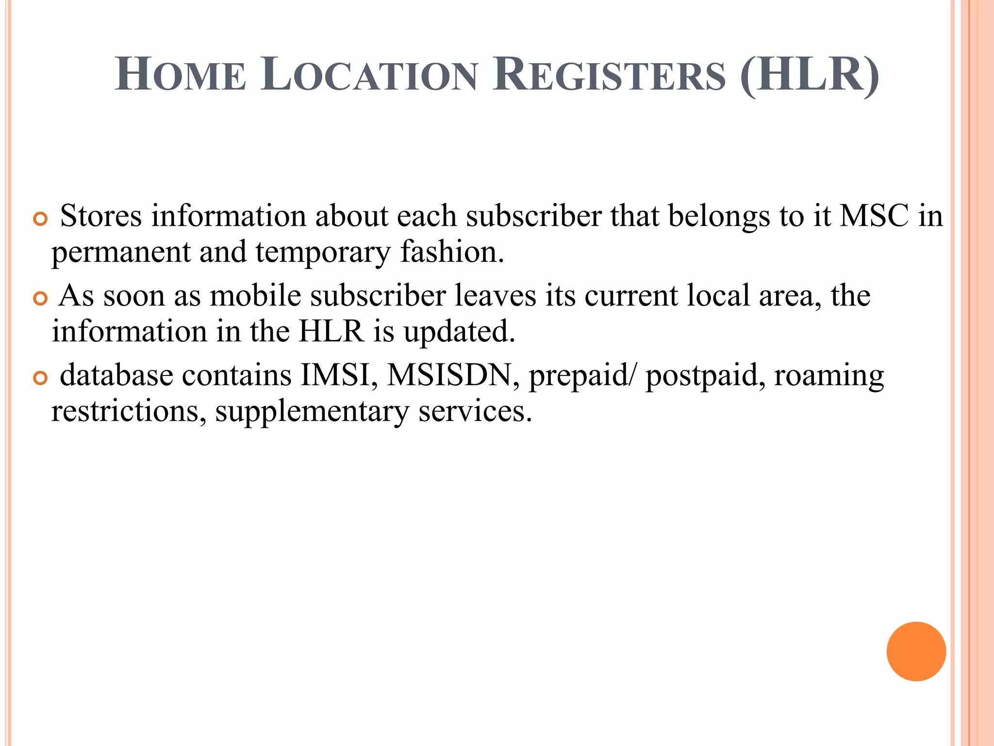 HOME LOCATION REGISTERS (HLR)

 Stores information about each subscriber that belongs to it MSC in
 permanent and temporary fashion.
 As soon as mobile subscriber leaves its current local area, the
 information in the HLR is updated.
 database contains IMSI, MSISDN, prepaid/ postpaid, roaming
 restrictions, supplementary services.
 