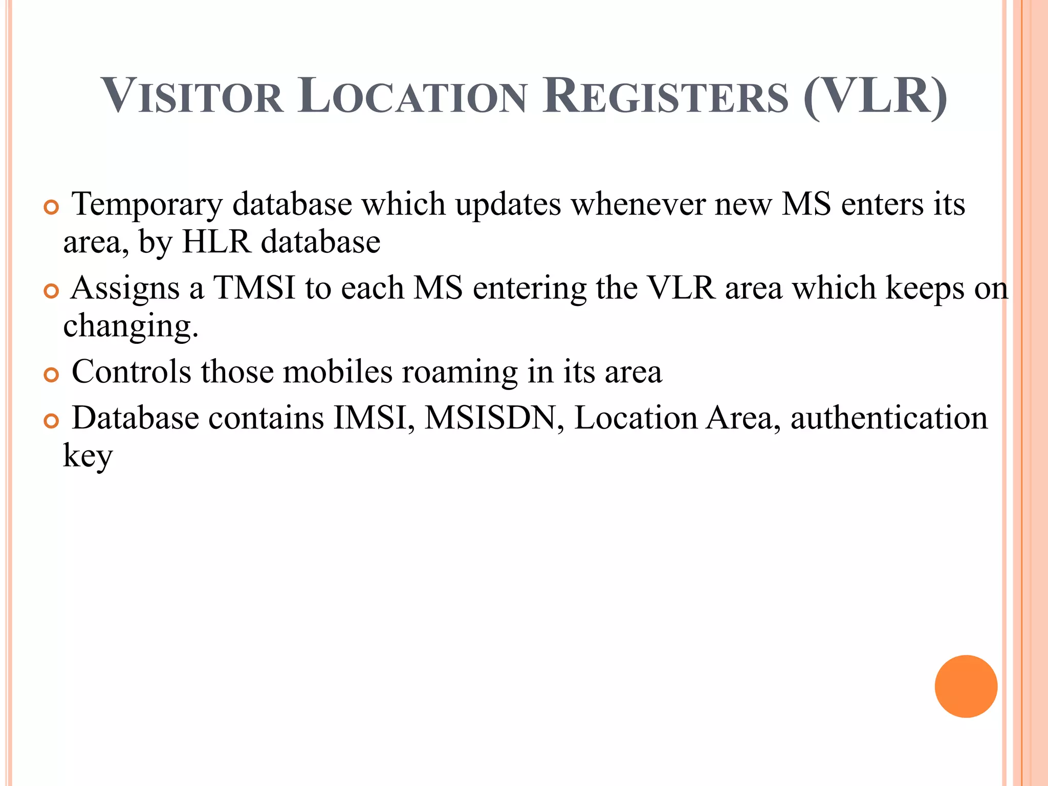 VISITOR LOCATION REGISTERS (VLR)
 Temporary database which updates whenever new MS enters its
 area, by HLR database
 Assigns a TMSI to each MS entering the VLR area which keeps on
 changing.
 Controls those mobiles roaming in its area

 Database contains IMSI, MSISDN, Location Area, authentication
 key
 