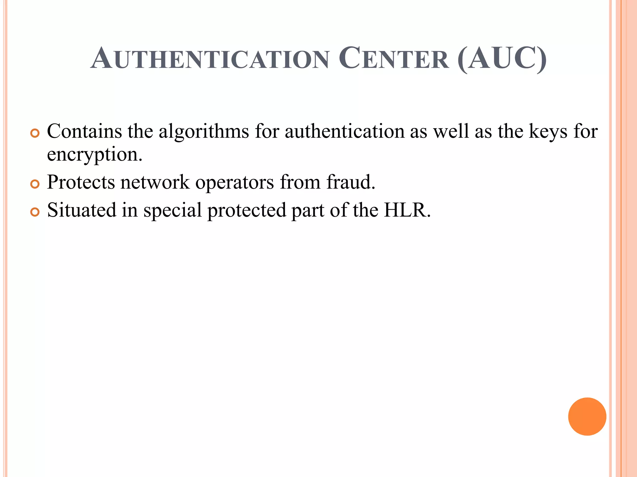 AUTHENTICATION CENTER (AUC)

 Contains the algorithms for authentication as well as the keys for
  encryption.
 Protects network operators from fraud.

 Situated in special protected part of the HLR.
 