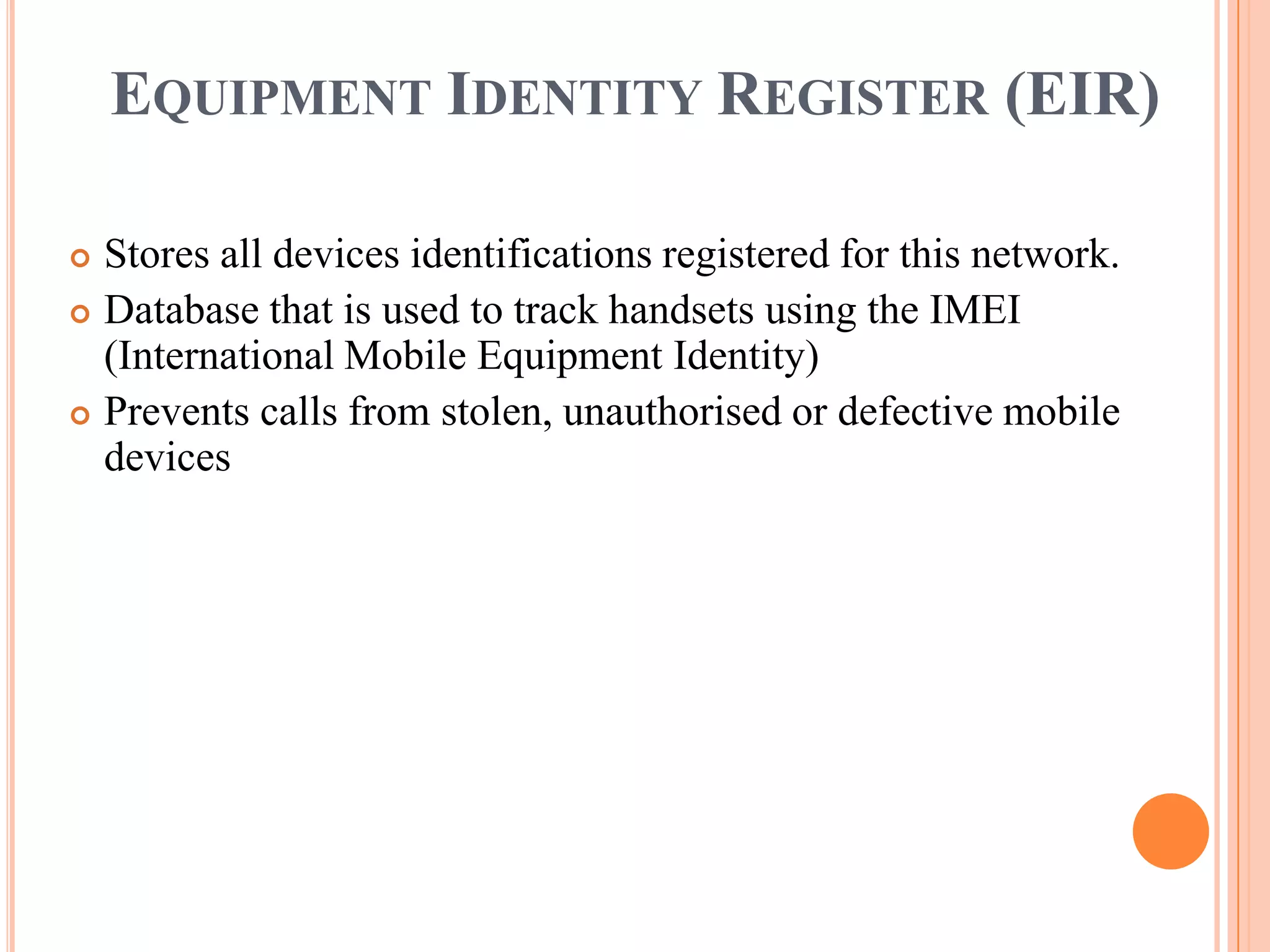 EQUIPMENT IDENTITY REGISTER (EIR)

 Stores all devices identifications registered for this network.
 Database that is used to track handsets using the IMEI
  (International Mobile Equipment Identity)
 Prevents calls from stolen, unauthorised or defective mobile
  devices
 