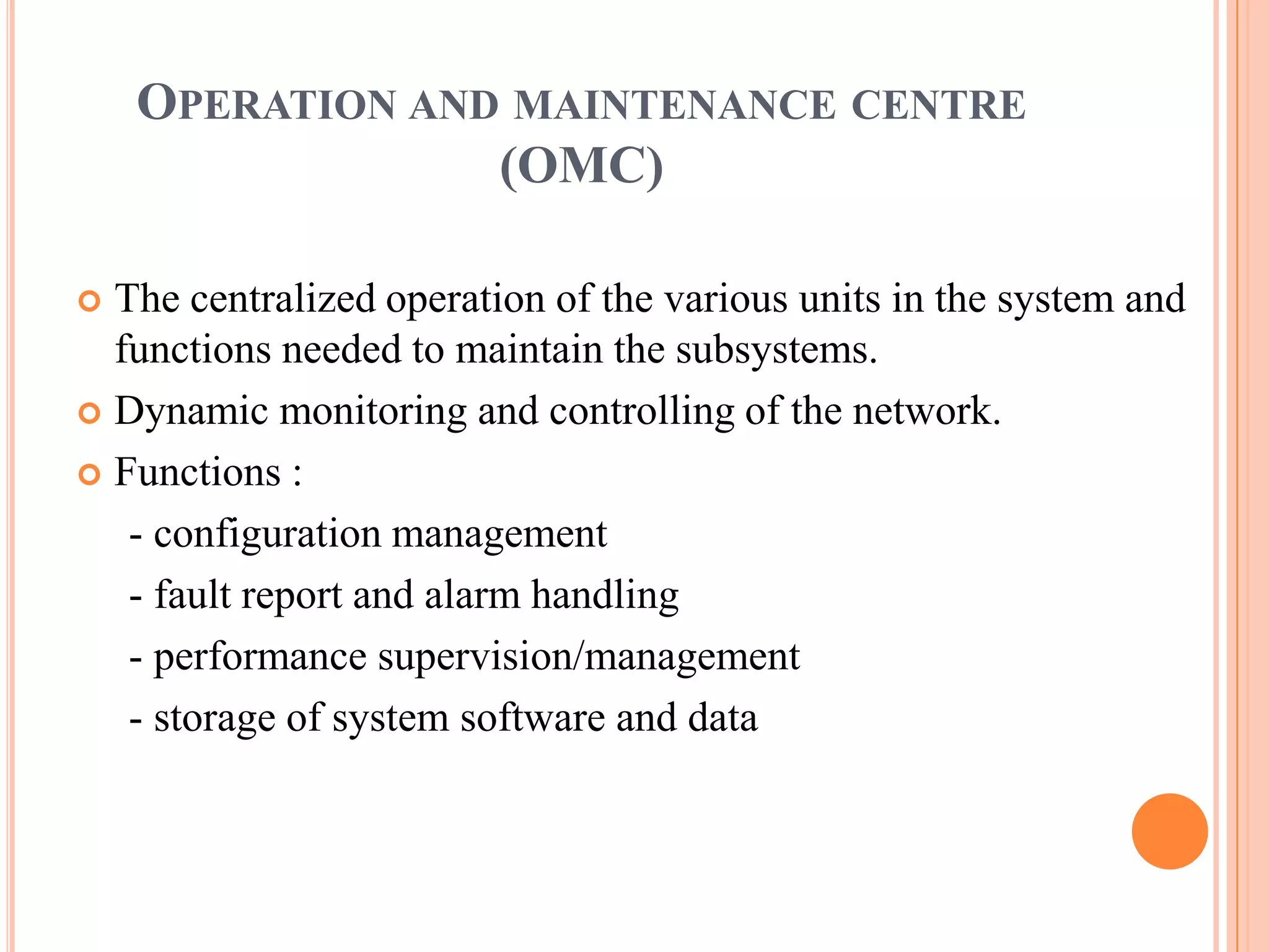 OPERATION AND MAINTENANCE CENTRE
                 (OMC)

 The centralized operation of the various units in the system and
  functions needed to maintain the subsystems.
 Dynamic monitoring and controlling of the network.

 Functions :

   - configuration management
   - fault report and alarm handling
   - performance supervision/management
   - storage of system software and data
 
