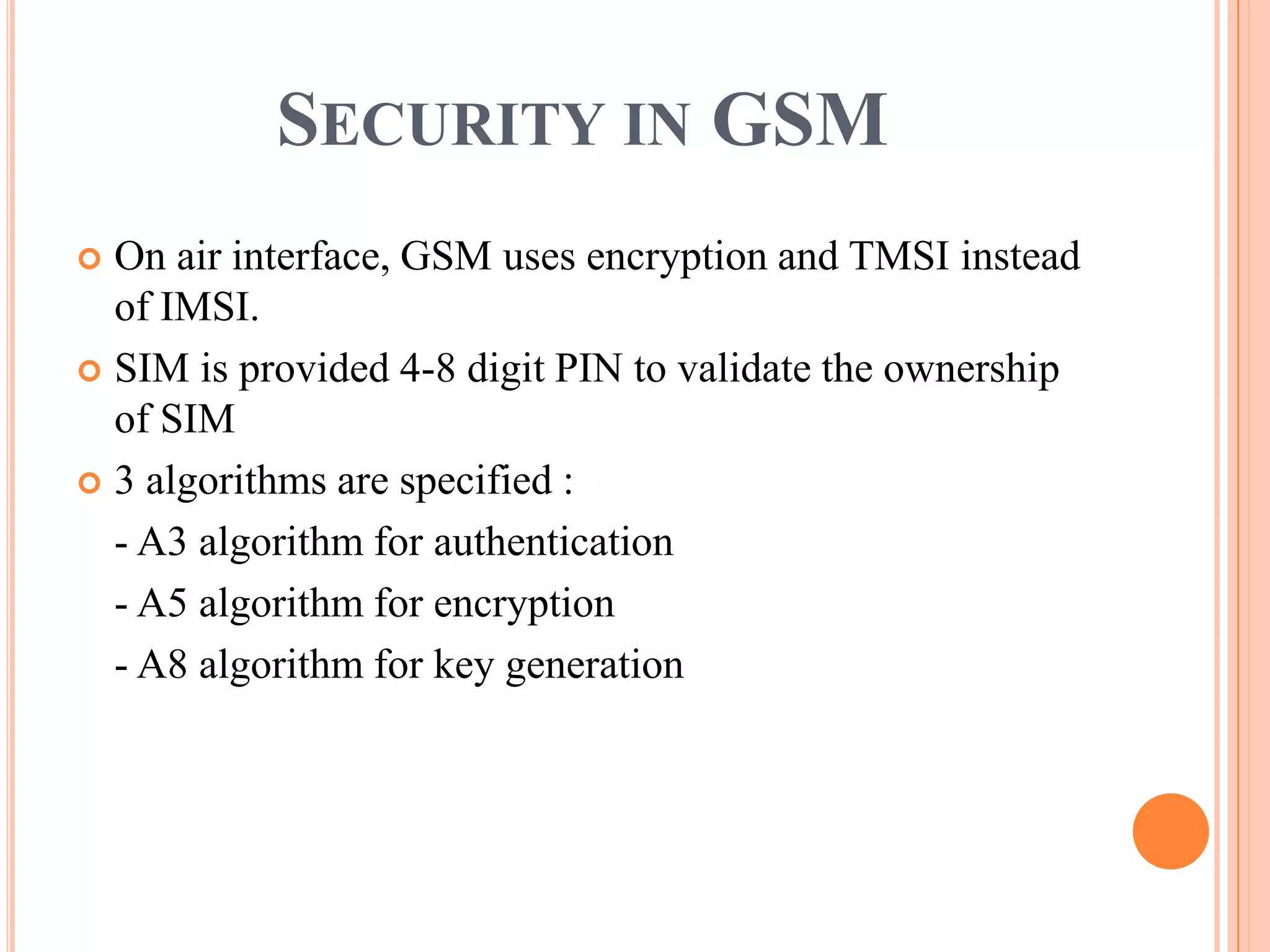 SECURITY IN GSM
 On air interface, GSM uses encryption and TMSI instead
  of IMSI.
 SIM is provided 4-8 digit PIN to validate the ownership
  of SIM
 3 algorithms are specified :

  - A3 algorithm for authentication
  - A5 algorithm for encryption
  - A8 algorithm for key generation
 