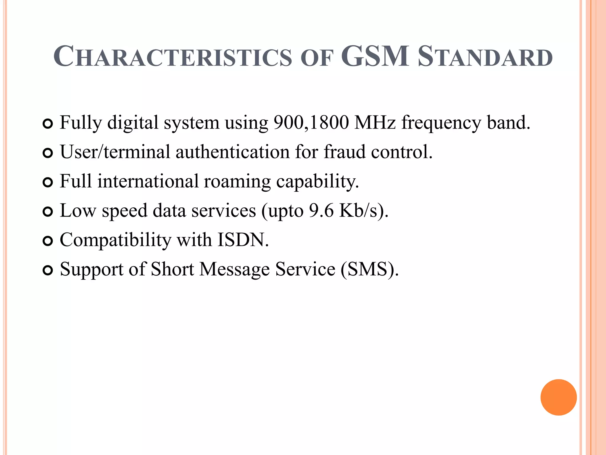 CHARACTERISTICS OF GSM STANDARD

 Fully digital system using 900,1800 MHz frequency band.
 User/terminal authentication for fraud control.

 Full international roaming capability.

 Low speed data services (upto 9.6 Kb/s).

 Compatibility with ISDN.

 Support of Short Message Service (SMS).
 