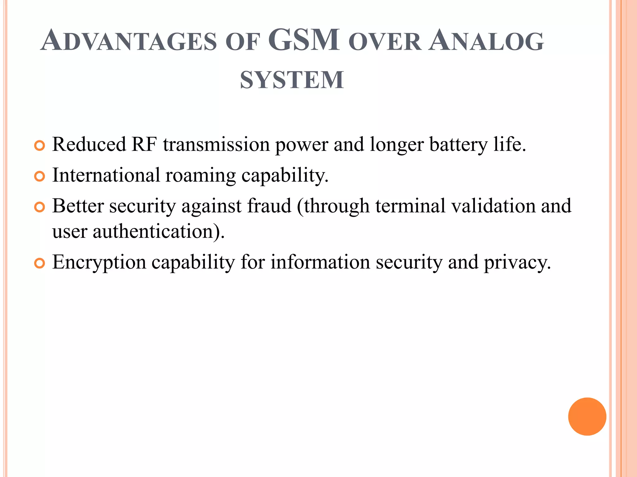 ADVANTAGES OF GSM OVER ANALOG
                        SYSTEM

 Reduced RF transmission power and longer battery life.
 International roaming capability.

 Better security against fraud (through terminal validation and
  user authentication).
 Encryption capability for information security and privacy.
 