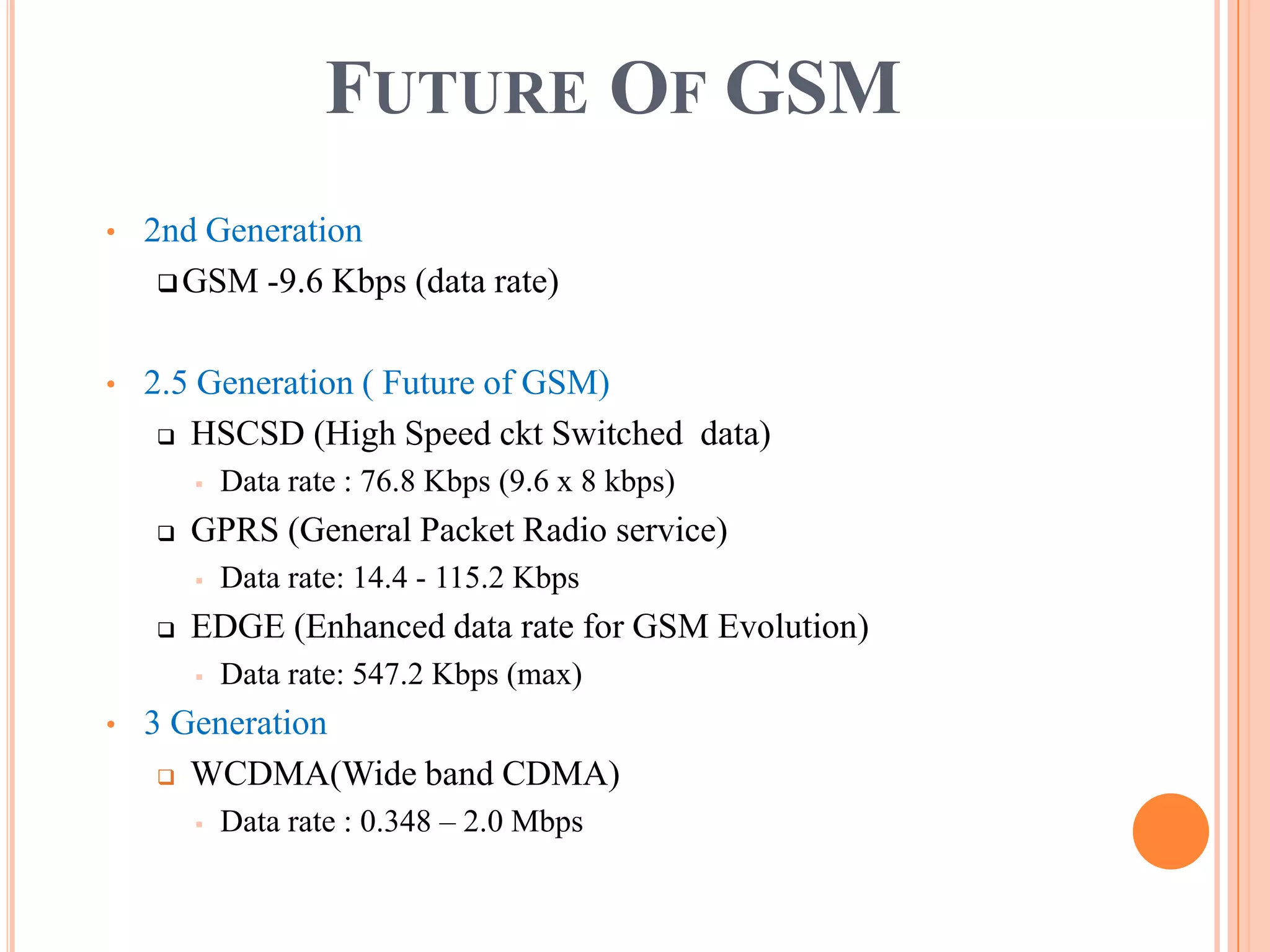 FUTURE OF GSM
•   2nd Generation
      GSM -9.6 Kbps (data rate)



•   2.5 Generation ( Future of GSM)
      HSCSD (High Speed ckt Switched data)

           Data rate : 76.8 Kbps (9.6 x 8 kbps)
       GPRS (General Packet Radio service)
           Data rate: 14.4 - 115.2 Kbps
       EDGE (Enhanced data rate for GSM Evolution)
           Data rate: 547.2 Kbps (max)
•   3 Generation
      WCDMA(Wide band CDMA)

           Data rate : 0.348 – 2.0 Mbps
 