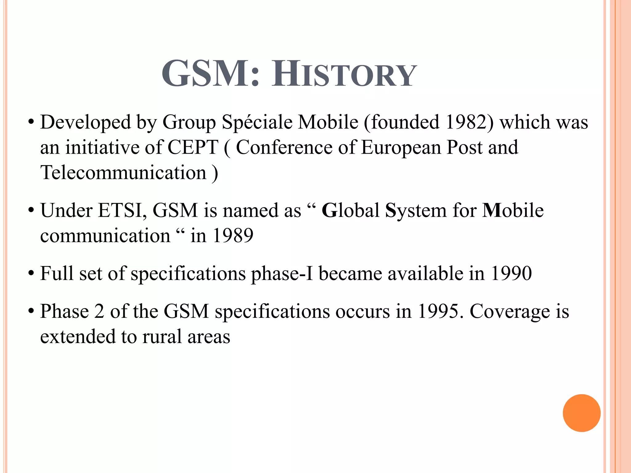 GSM: HISTORY
• Developed by Group Spéciale Mobile (founded 1982) which was
  an initiative of CEPT ( Conference of European Post and
  Telecommunication )
• Under ETSI, GSM is named as “ Global System for Mobile
  communication “ in 1989
• Full set of specifications phase-I became available in 1990
• Phase 2 of the GSM specifications occurs in 1995. Coverage is
  extended to rural areas
 