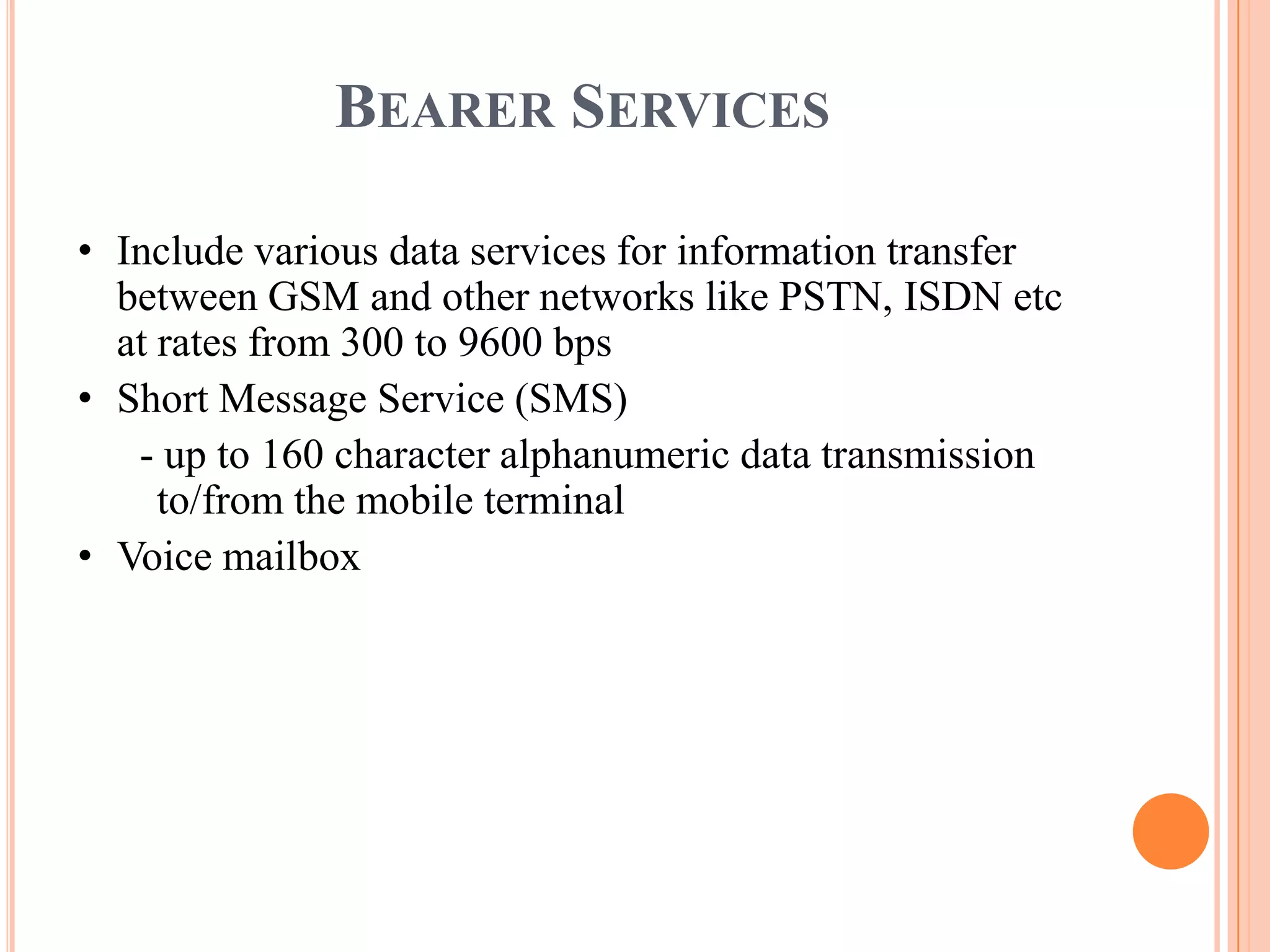 BEARER SERVICES

• Include various data services for information transfer
  between GSM and other networks like PSTN, ISDN etc
  at rates from 300 to 9600 bps
• Short Message Service (SMS)
   - up to 160 character alphanumeric data transmission
     to/from the mobile terminal
• Voice mailbox
 