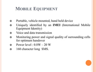 MOBILE EQUIPMENT

   Portable, vehicle mounted, hand held device
   Uniquely identified by an IMEI (International Mobile
    Equipment Identity)
   Voice and data transmission
   Monitoring power and signal quality of surrounding cells
    for optimum handover
   Power level : 0.8W – 20 W
   160 character long SMS.
 