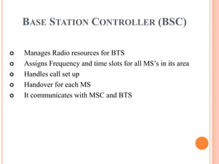 BASE STATION CONTROLLER (BSC)

   Manages Radio resources for BTS
   Assigns Frequency and time slots for all MS’s in its area
   Handles call set up
   Handover for each MS
   It communicates with MSC and BTS
 
