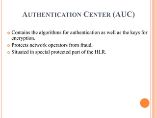 AUTHENTICATION CENTER (AUC)

 Contains the algorithms for authentication as well as the keys for
  encryption.
 Protects network operators from fraud.

 Situated in special protected part of the HLR.
 