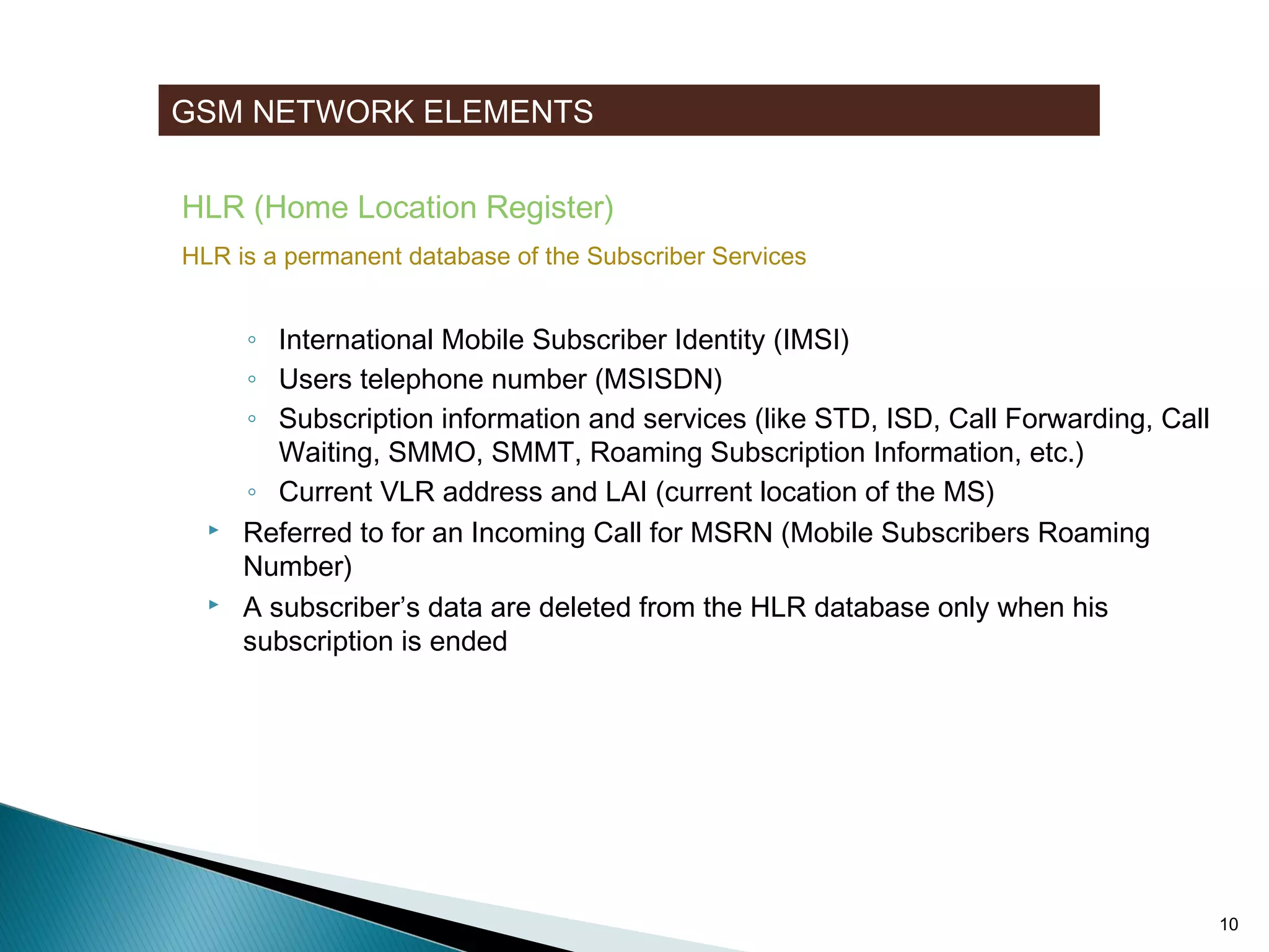 GSM NETWORK ELEMENTS
HLR (Home Location Register)
HLR is a permanent database of the Subscriber Services






Stores user data of all Subscribers related to the GMSC
◦ International Mobile Subscriber Identity (IMSI)
◦ Users telephone number (MSISDN)
◦ Subscription information and services (like STD, ISD, Call Forwarding, Call
Waiting, SMMO, SMMT, Roaming Subscription Information, etc.)
◦ Current VLR address and LAI (current location of the MS)
Referred to for an Incoming Call for MSRN (Mobile Subscribers Roaming
Number)
A subscriber’s data are deleted from the HLR database only when his
subscription is ended

10

 