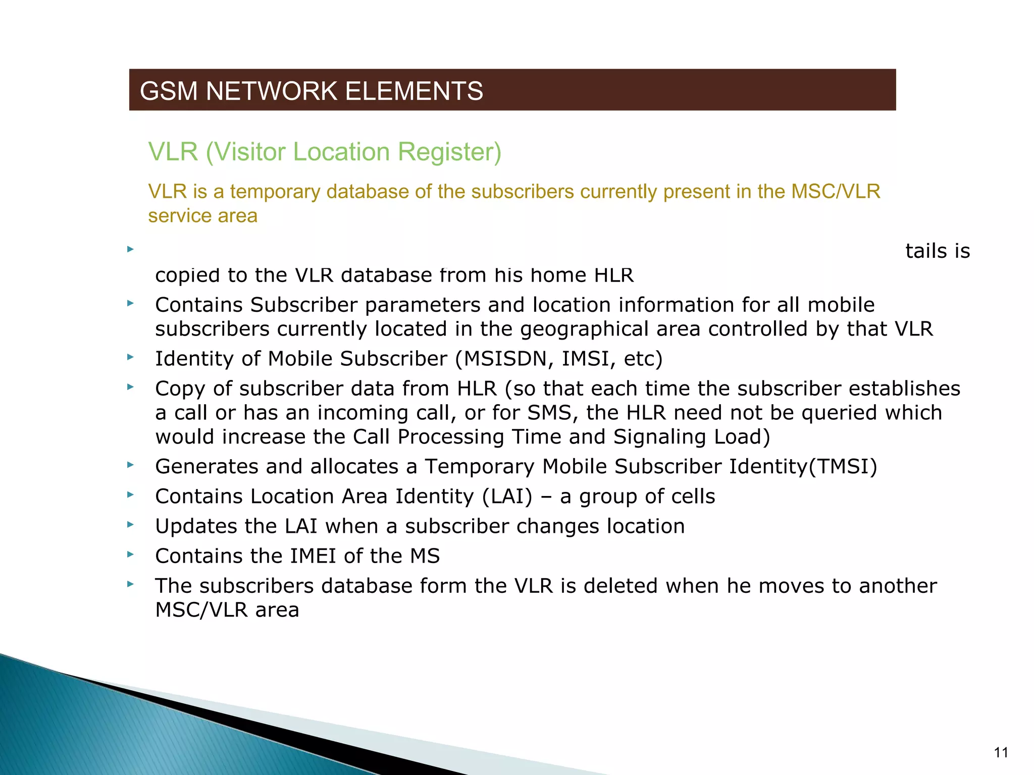 GSM NETWORK ELEMENTS
VLR (Visitor Location Register)
VLR is a temporary database of the subscribers currently present in the MSC/VLR
service area













When a subscriber enters the MSC/VLR area a copy of his Subscription details is
copied to the VLR database from his home HLR
Contains Subscriber parameters and location information for all mobile
subscribers currently located in the geographical area controlled by that VLR
Identity of Mobile Subscriber (MSISDN, IMSI, etc)
Copy of subscriber data from HLR (so that each time the subscriber establishes
a call or has an incoming call, or for SMS, the HLR need not be queried which
would increase the Call Processing Time and Signaling Load)
Generates and allocates a Temporary Mobile Subscriber Identity(TMSI)
Contains Location Area Identity (LAI) – a group of cells
Updates the LAI when a subscriber changes location
Contains the IMEI of the MS
The subscribers database form the VLR is deleted when he moves to another
MSC/VLR area

11

 