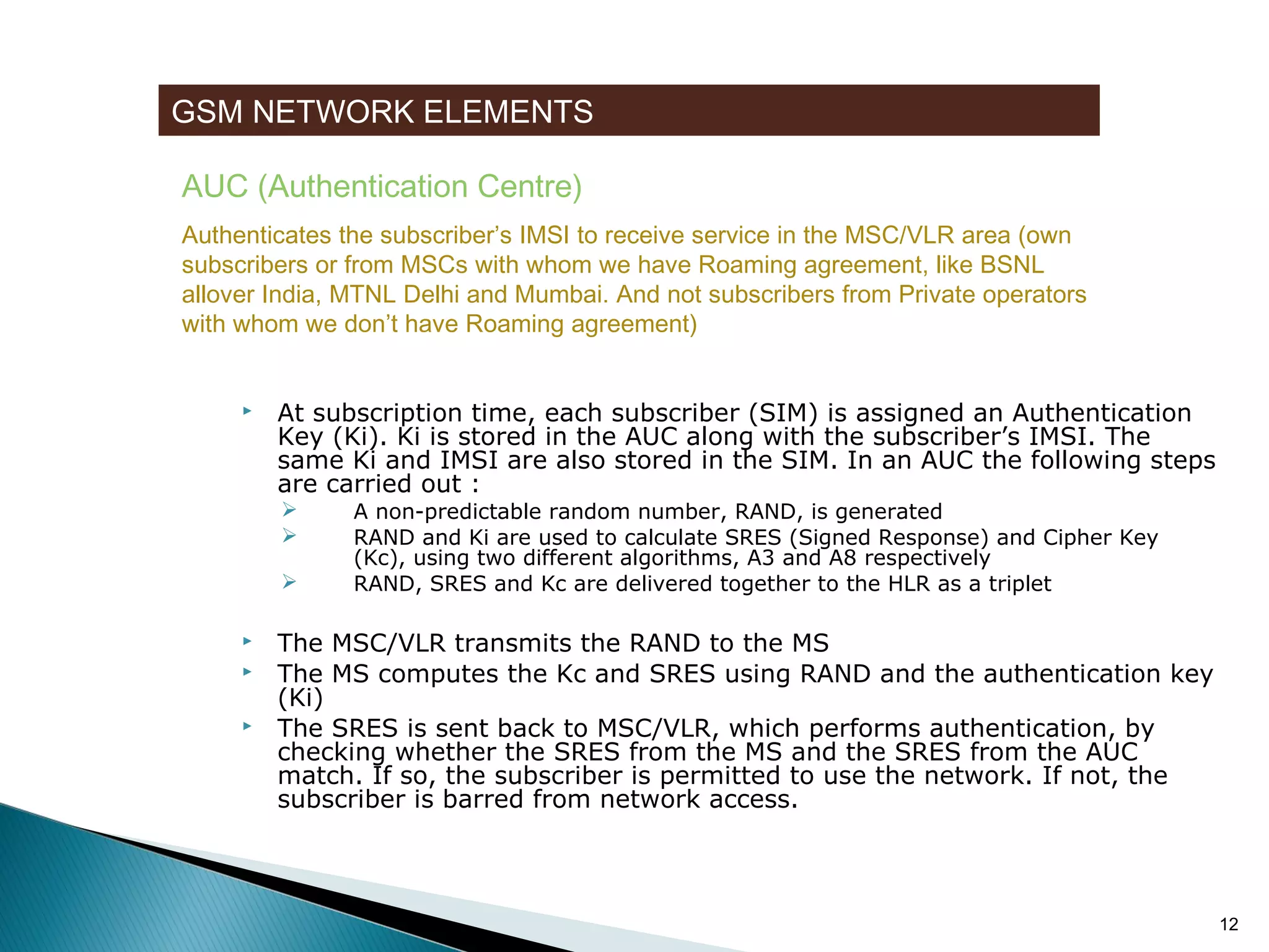 GSM NETWORK ELEMENTS
AUC (Authentication Centre)
Authenticates the subscriber’s IMSI to receive service in the MSC/VLR area (own
subscribers or from MSCs with whom we have Roaming agreement, like BSNL
allover India, MTNL Delhi and Mumbai. And not subscribers from Private operators
with whom we don’t have Roaming agreement)



At subscription time, each subscriber (SIM) is assigned an Authentication
Key (Ki). Ki is stored in the AUC along with the subscriber’s IMSI. The
same Ki and IMSI are also stored in the SIM. In an AUC the following steps
are carried out :








A non-predictable random number, RAND, is generated
RAND and Ki are used to calculate SRES (Signed Response) and Cipher Key
(Kc), using two different algorithms, A3 and A8 respectively
RAND, SRES and Kc are delivered together to the HLR as a triplet

The MSC/VLR transmits the RAND to the MS
The MS computes the Kc and SRES using RAND and the authentication key
(Ki)
The SRES is sent back to MSC/VLR, which performs authentication, by
checking whether the SRES from the MS and the SRES from the AUC
match. If so, the subscriber is permitted to use the network. If not, the
subscriber is barred from network access.

12

 
