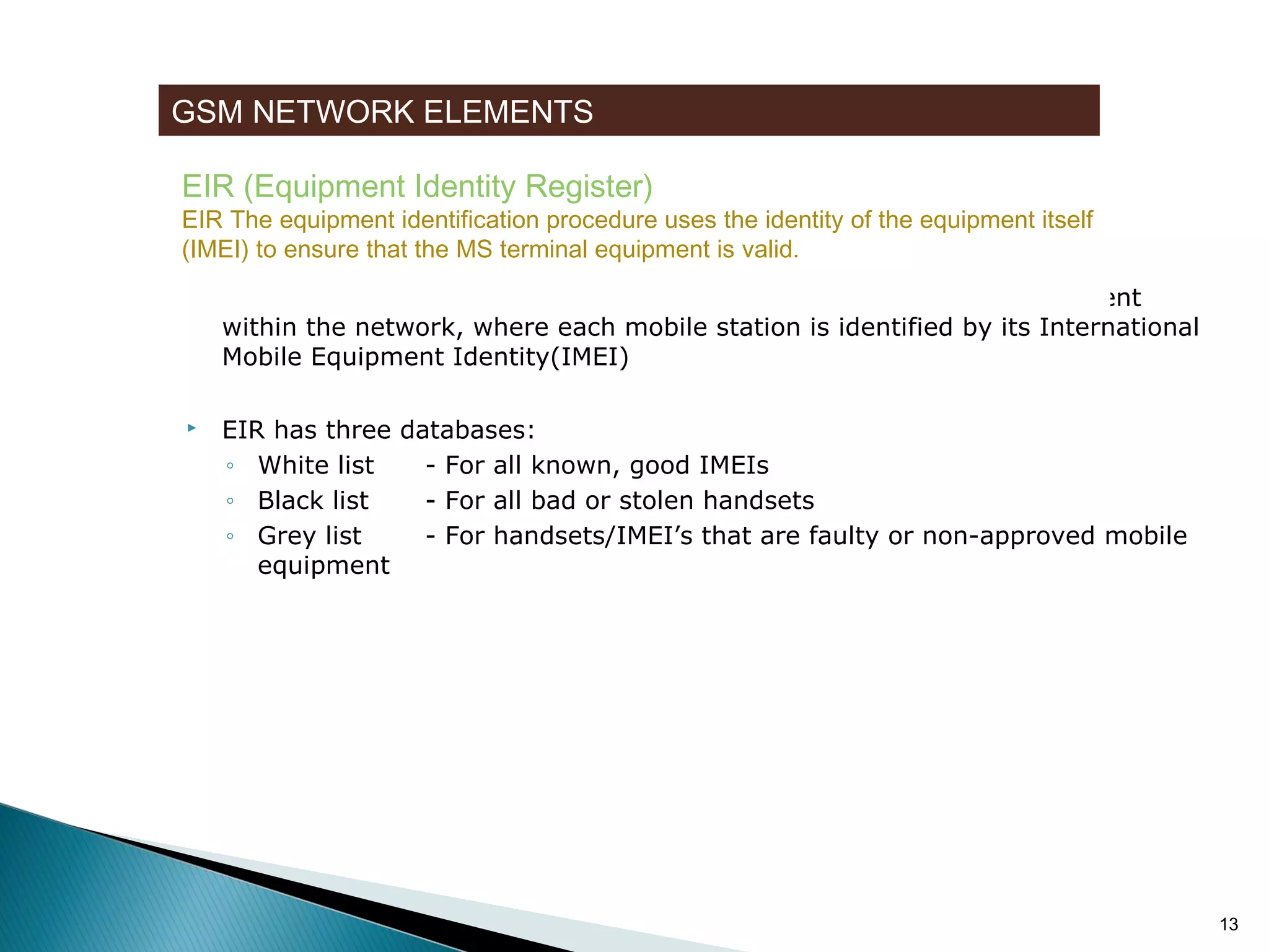 GSM NETWORK ELEMENTS
EIR (Equipment Identity Register)

EIR The equipment identification procedure uses the identity of the equipment itself
(IMEI) to ensure that the MS terminal equipment is valid.


EIR is a database that contains a list of all valid mobile station equipment
within the network, where each mobile station is identified by its International
Mobile Equipment Identity(IMEI)



EIR has three databases:
◦ White list
- For all known, good IMEIs
◦ Black list
- For all bad or stolen handsets
◦ Grey list
- For handsets/IMEI’s that are faulty or non-approved mobile
equipment

13

 