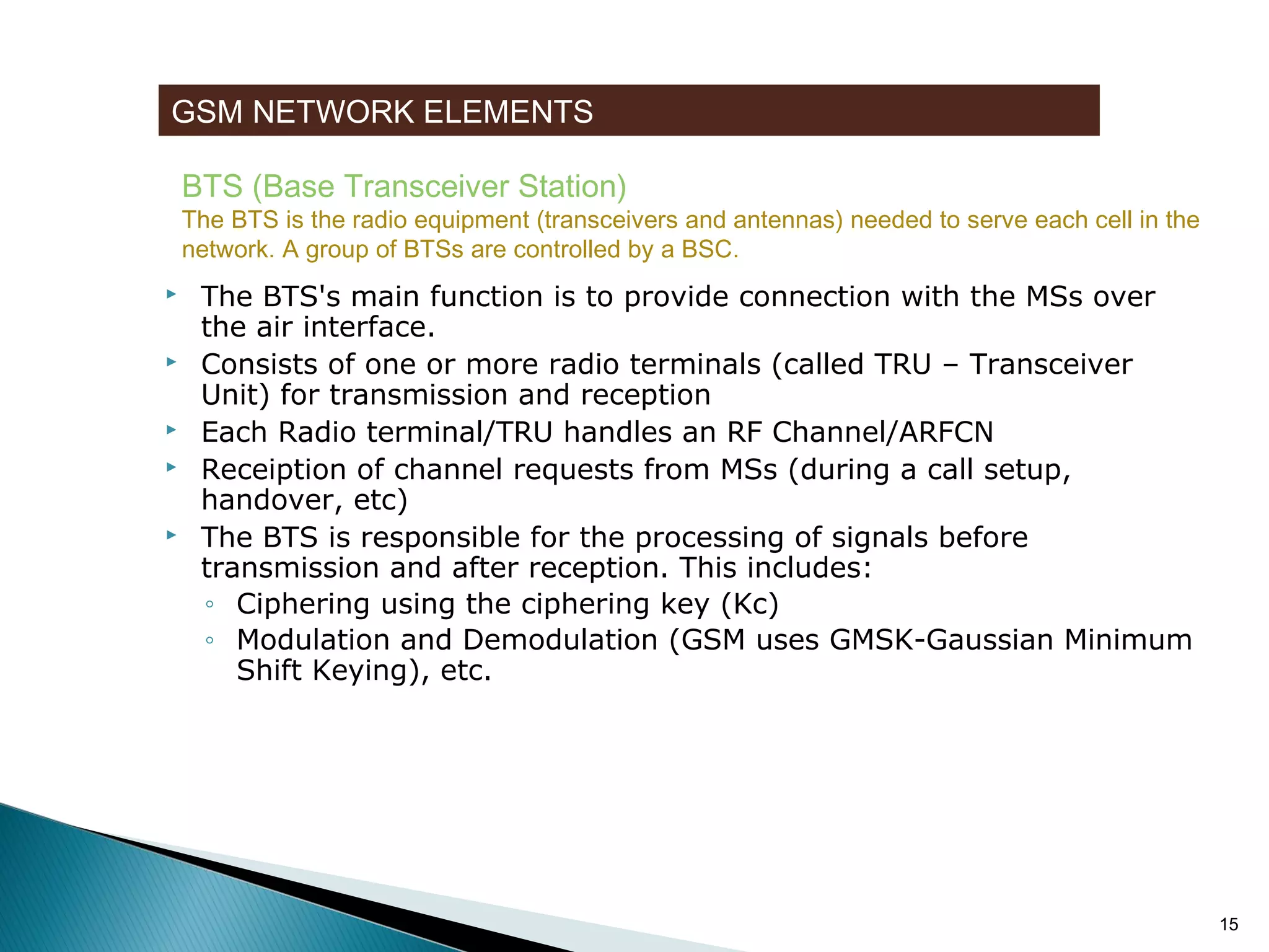 GSM NETWORK ELEMENTS
BTS (Base Transceiver Station)

The BTS is the radio equipment (transceivers and antennas) needed to serve each cell in the
network. A group of BTSs are controlled by a BSC.









The BTS's main function is to provide connection with the MSs over
the air interface.
Consists of one or more radio terminals (called TRU – Transceiver
Unit) for transmission and reception
Each Radio terminal/TRU handles an RF Channel/ARFCN
Receiption of channel requests from MSs (during a call setup,
handover, etc)
The BTS is responsible for the processing of signals before
transmission and after reception. This includes:
◦ Ciphering using the ciphering key (Kc)
◦ Modulation and Demodulation (GSM uses GMSK-Gaussian Minimum
Shift Keying), etc.

15

 