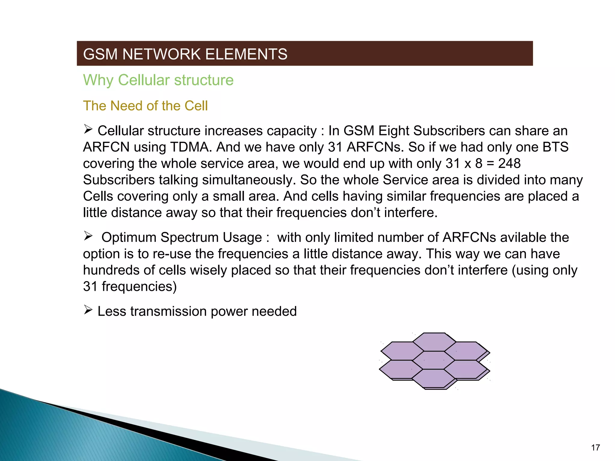 GSM NETWORK ELEMENTS
Why Cellular structure
The Need of the Cell
 Cellular structure increases capacity : In GSM Eight Subscribers can share an
ARFCN using TDMA. And we have only 31 ARFCNs. So if we had only one BTS
covering the whole service area, we would end up with only 31 x 8 = 248
Subscribers talking simultaneously. So the whole Service area is divided into many
Cells covering only a small area. And cells having similar frequencies are placed a
little distance away so that their frequencies don’t interfere.
 Optimum Spectrum Usage : with only limited number of ARFCNs avilable the
option is to re-use the frequencies a little distance away. This way we can have
hundreds of cells wisely placed so that their frequencies don’t interfere (using only
31 frequencies)
 Less transmission power needed

17

 