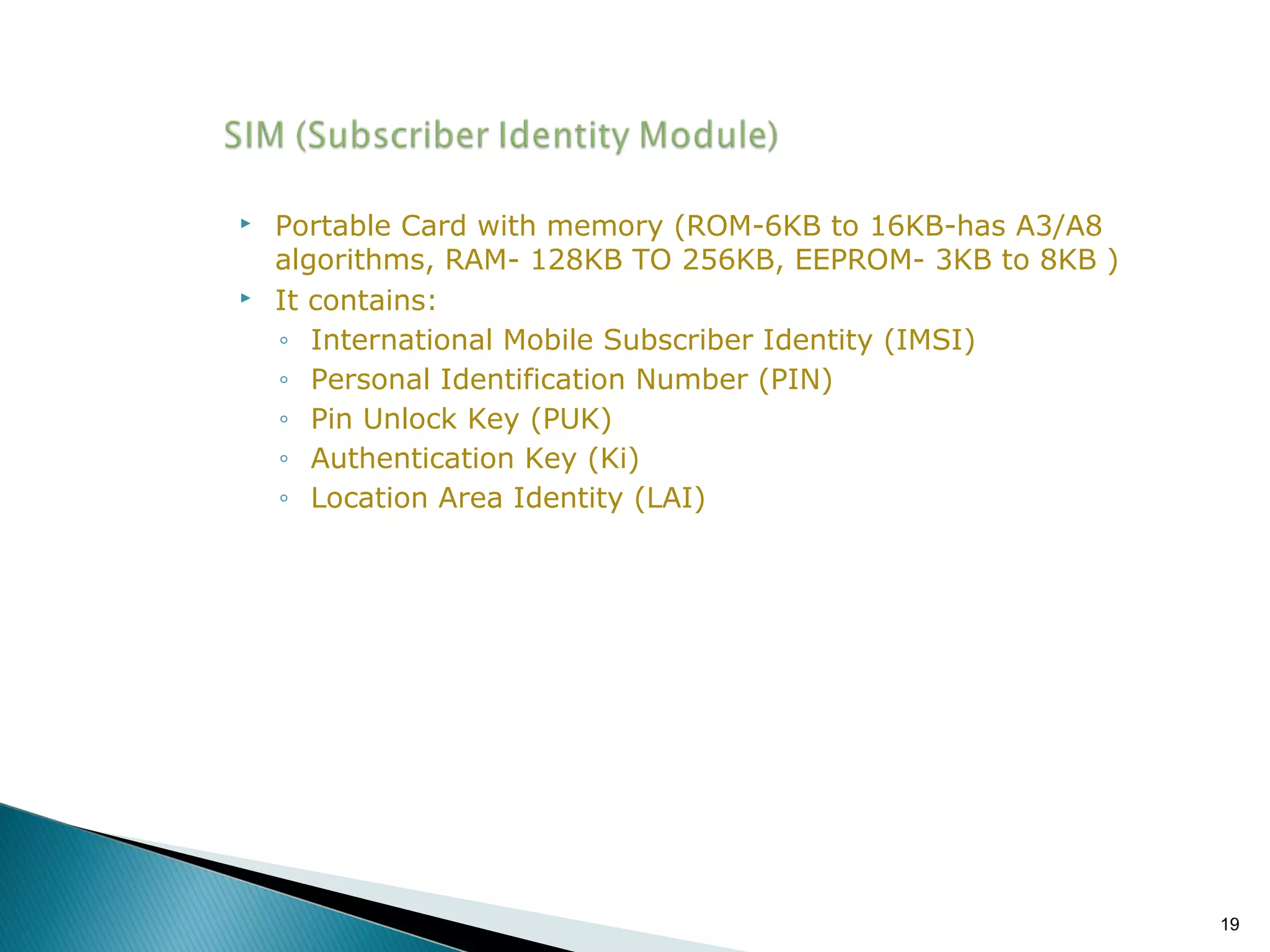 



Portable Card with memory (ROM-6KB to 16KB-has A3/A8
algorithms, RAM- 128KB TO 256KB, EEPROM- 3KB to 8KB )
It contains:
◦ International Mobile Subscriber Identity (IMSI)
◦ Personal Identification Number (PIN)
◦ Pin Unlock Key (PUK)
◦ Authentication Key (Ki)
◦ Location Area Identity (LAI)

19

 