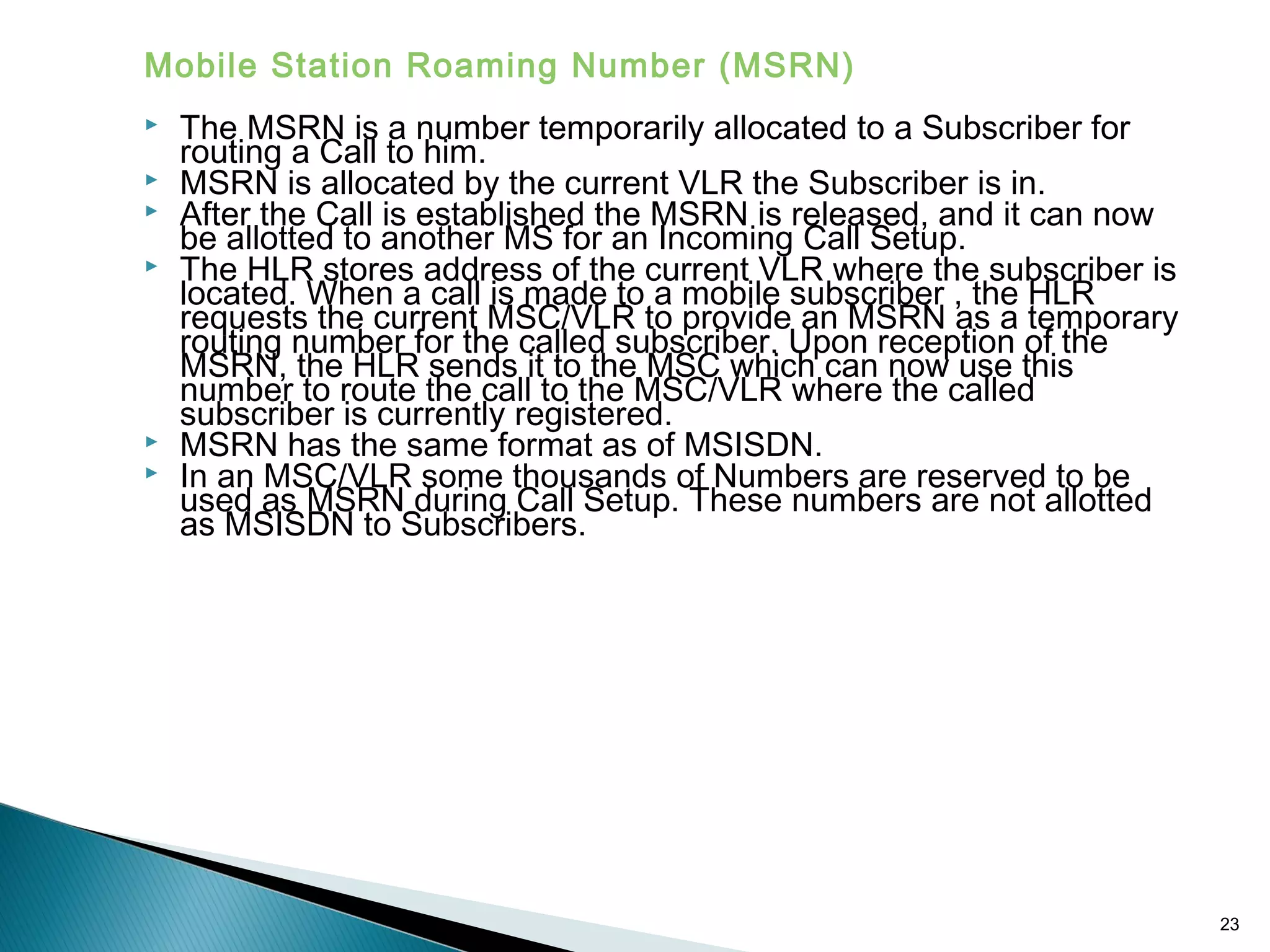 Mobile Station Roaming Number (MSRN)








The MSRN is a number temporarily allocated to a Subscriber for
routing a Call to him.
MSRN is allocated by the current VLR the Subscriber is in.
After the Call is established the MSRN is released, and it can now
be allotted to another MS for an Incoming Call Setup.
The HLR stores address of the current VLR where the subscriber is
located. When a call is made to a mobile subscriber , the HLR
requests the current MSC/VLR to provide an MSRN as a temporary
routing number for the called subscriber. Upon reception of the
MSRN, the HLR sends it to the MSC which can now use this
number to route the call to the MSC/VLR where the called
subscriber is currently registered.
MSRN has the same format as of MSISDN.
In an MSC/VLR some thousands of Numbers are reserved to be
used as MSRN during Call Setup. These numbers are not allotted
as MSISDN to Subscribers.

23

 