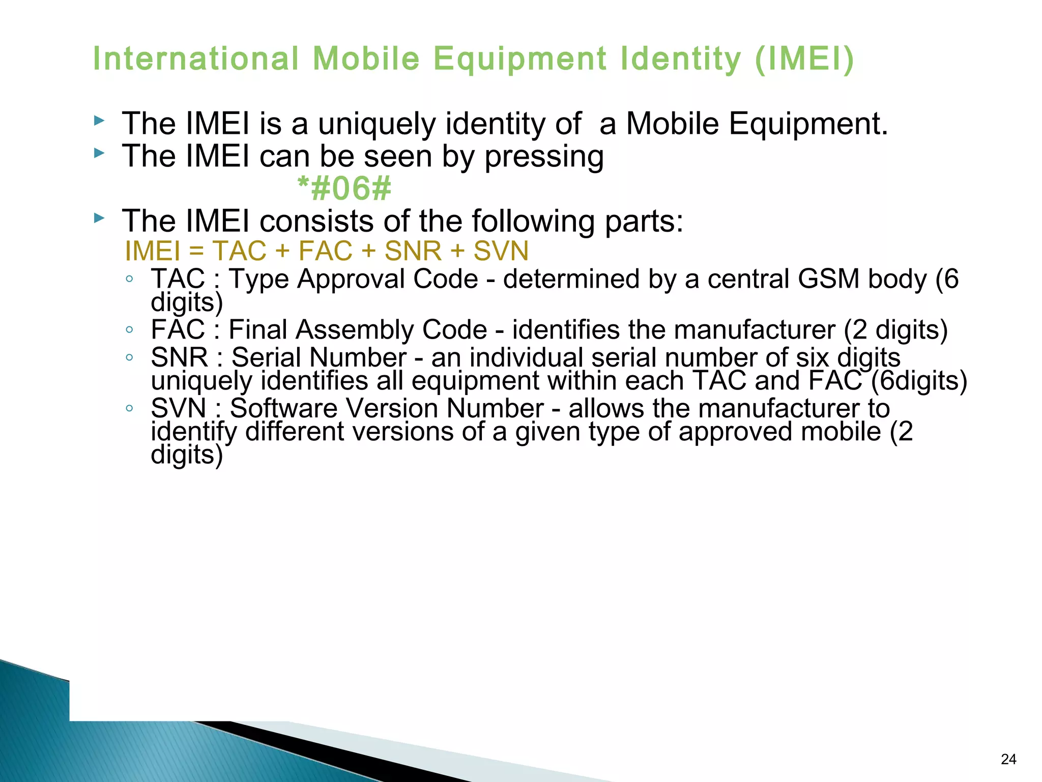 International Mobile Equipment Identity (IMEI)




The IMEI is a uniquely identity of a Mobile Equipment.
The IMEI can be seen by pressing
*#06#
The IMEI consists of the following parts:

IMEI = TAC + FAC + SNR + SVN
◦ TAC : Type Approval Code - determined by a central GSM body (6
digits)
◦ FAC : Final Assembly Code - identifies the manufacturer (2 digits)
◦ SNR : Serial Number - an individual serial number of six digits
uniquely identifies all equipment within each TAC and FAC (6digits)
◦ SVN : Software Version Number - allows the manufacturer to
identify different versions of a given type of approved mobile (2
digits)

24

 