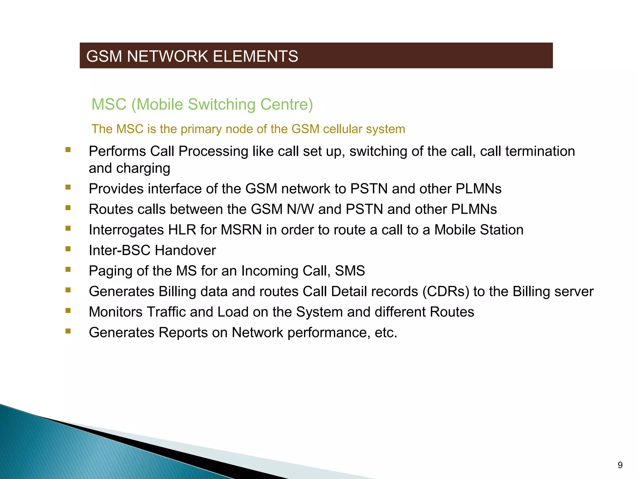GSM NETWORK ELEMENTS
MSC (Mobile Switching Centre)
The MSC is the primary node of the GSM cellular system











Performs Call Processing like call set up, switching of the call, call termination
and charging
Provides interface of the GSM network to PSTN and other PLMNs
Routes calls between the GSM N/W and PSTN and other PLMNs
Interrogates HLR for MSRN in order to route a call to a Mobile Station
Inter-BSC Handover
Paging of the MS for an Incoming Call, SMS
Generates Billing data and routes Call Detail records (CDRs) to the Billing server
Monitors Traffic and Load on the System and different Routes
Generates Reports on Network performance, etc.

9

 