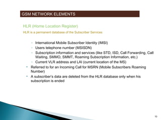 GSM NETWORK ELEMENTS
HLR (Home Location Register)
HLR is a permanent database of the Subscriber Services






Stores user data of all Subscribers related to the GMSC
◦ International Mobile Subscriber Identity (IMSI)
◦ Users telephone number (MSISDN)
◦ Subscription information and services (like STD, ISD, Call Forwarding, Call
Waiting, SMMO, SMMT, Roaming Subscription Information, etc.)
◦ Current VLR address and LAI (current location of the MS)
Referred to for an Incoming Call for MSRN (Mobile Subscribers Roaming
Number)
A subscriber’s data are deleted from the HLR database only when his
subscription is ended

10

 