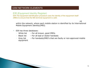 GSM NETWORK ELEMENTS
EIR (Equipment Identity Register)

EIR The equipment identification procedure uses the identity of the equipment itself
(IMEI) to ensure that the MS terminal equipment is valid.


EIR is a database that contains a list of all valid mobile station equipment
within the network, where each mobile station is identified by its International
Mobile Equipment Identity(IMEI)



EIR has three databases:
◦ White list
- For all known, good IMEIs
◦ Black list
- For all bad or stolen handsets
◦ Grey list
- For handsets/IMEI’s that are faulty or non-approved mobile
equipment

13

 