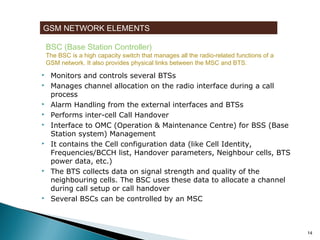 GSM NETWORK ELEMENTS
BSC (Base Station Controller)

The BSC is a high capacity switch that manages all the radio-related functions of a
GSM network. It also provides physical links between the MSC and BTS.













Monitors and controls several BTSs
Manages channel allocation on the radio interface during a call
process
Alarm Handling from the external interfaces and BTSs
Performs inter-cell Call Handover
Interface to OMC (Operation & Maintenance Centre) for BSS (Base
Station system) Management
It contains the Cell configuration data (like Cell Identity,
Frequencies/BCCH list, Handover parameters, Neighbour cells, BTS
power data, etc.)
The BTS collects data on signal strength and quality of the
neighbouring cells. The BSC uses these data to allocate a channel
during call setup or call handover
Several BSCs can be controlled by an MSC

14

 