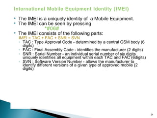 International Mobile Equipment Identity (IMEI)




The IMEI is a uniquely identity of a Mobile Equipment.
The IMEI can be seen by pressing
*#06#
The IMEI consists of the following parts:

IMEI = TAC + FAC + SNR + SVN
◦ TAC : Type Approval Code - determined by a central GSM body (6
digits)
◦ FAC : Final Assembly Code - identifies the manufacturer (2 digits)
◦ SNR : Serial Number - an individual serial number of six digits
uniquely identifies all equipment within each TAC and FAC (6digits)
◦ SVN : Software Version Number - allows the manufacturer to
identify different versions of a given type of approved mobile (2
digits)

24

 