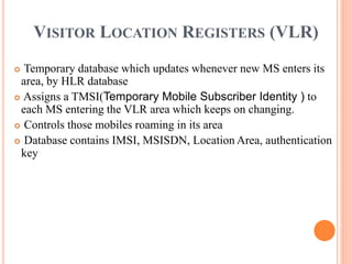 VISITOR LOCATION REGISTERS (VLR)
 Temporary database which updates whenever new MS enters its
area, by HLR database
 Assigns a TMSI(Temporary Mobile Subscriber Identity ) to
each MS entering the VLR area which keeps on changing.
 Controls those mobiles roaming in its area
 Database contains IMSI, MSISDN, Location Area, authentication
key
 