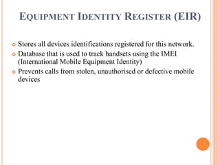 EQUIPMENT IDENTITY REGISTER (EIR)
 Stores all devices identifications registered for this network.
 Database that is used to track handsets using the IMEI
(International Mobile Equipment Identity)
 Prevents calls from stolen, unauthorised or defective mobile
devices
 