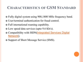 CHARACTERISTICS OF GSM STANDARD
 Fully digital system using 900,1800 MHz frequency band.
 User/terminal authentication for fraud control.
 Full international roaming capability.
 Low speed data services (upto 9.6 Kb/s).
 Compatibility with ISDN(Integrated Services Digital
Network).
 Support of Short Message Service (SMS).
 
