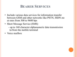 BEARER SERVICES
• Include various data services for information transfer
between GSM and other networks like PSTN, ISDN etc
at rates from 300 to 9600 bps
• Short Message Service (SMS)
- up to 160 character alphanumeric data transmission
to/from the mobile terminal
• Voice mailbox
 
