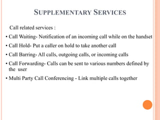 SUPPLEMENTARY SERVICES
Call related services :
• Call Waiting- Notification of an incoming call while on the handset
• Call Hold- Put a caller on hold to take another call
• Call Barring- All calls, outgoing calls, or incoming calls
• Call Forwarding- Calls can be sent to various numbers defined by
the user
• Multi Party Call Conferencing - Link multiple calls together
 