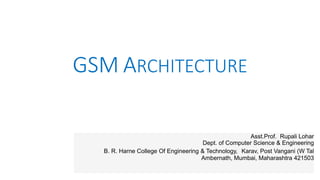 GSM ARCHITECTURE
Asst.Prof. Rupali Lohar
Dept. of Computer Science & Engineering
B. R. Harne College Of Engineering & Technology, Karav, Post Vangani (W Tal
Ambernath, Mumbai, Maharashtra 421503
 