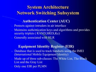 System Architecture
Network Switching Subsystem
Authentication Center (AUC)
- Protects against intruders in air interface
- Maintains authentication keys and algorithms and provides
security triplets ( RAND,SRES,Kc)
- Generally associated with HLR
Equipment Identity Register (EIR)
- Database that is used to track handsets using the IMEI
(International Mobile Equipment Identity)
- Made up of three sub-classes: The White List, The Black
List and the Gray List
- Only one EIR per PLMN
 