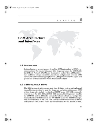 71
C H A P T E R 5
GSM Architecture
and Interfaces
5.1 INTRODUCTION
In this chapter we present an overview of the GSM as described in ETSI’s rec-
ommendations. The chapter discusses GSM frequency bands, the GSM Public
Land Mobile Network (PLMN) and its objectives and services, GSM architec-
ture and GSM subsystem entities, interfaces, and protocols between GSM
entities. We address the mapping between GSM protocols and OSI layers and
present the architecture of the North American PCS-1900.
5.2 GSM FREQUENCY BANDS
The GSM system is a frequency- and time-division system; each physical
channel is characterized by a carrier frequency and a time slot number. GSM
system frequencies include two bands at 900 MHz and 1800 MHz commonly
referred to as the GSM-900 and DCS-1800 systems. For the primary band in
the GSM-900 system, 124 radio carriers have been deﬁned and assigned in
two sub-bands of 25 MHz each in the 890–915 MHz and 935–960 MHz ranges,
with channel widths of 200 kHz. Each carrier is divided into frames of 8 time
slots (for full rate), with a frame duration of about 4.6 ms. For DCS-1800,
GSM.05 Page 71 Monday, November 30, 1998 2:07 PM
 