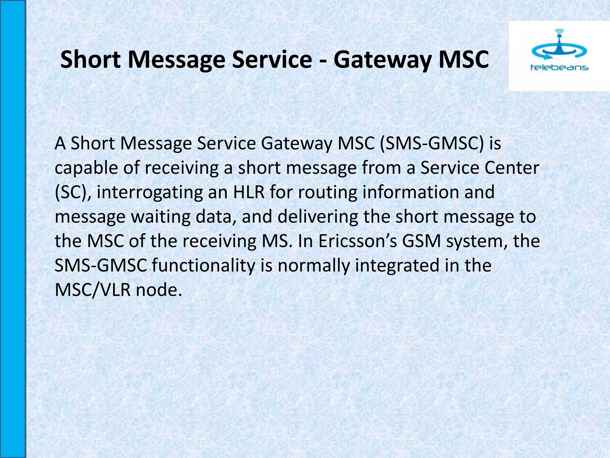 Short Message Service - Gateway MSC
A Short Message Service Gateway MSC (SMS-GMSC) is
capable of receiving a short message from a Service Center
(SC), interrogating an HLR for routing information and
message waiting data, and delivering the short message to
the MSC of the receiving MS. In Ericsson’s GSM system, the
SMS-GMSC functionality is normally integrated in the
MSC/VLR node.
 