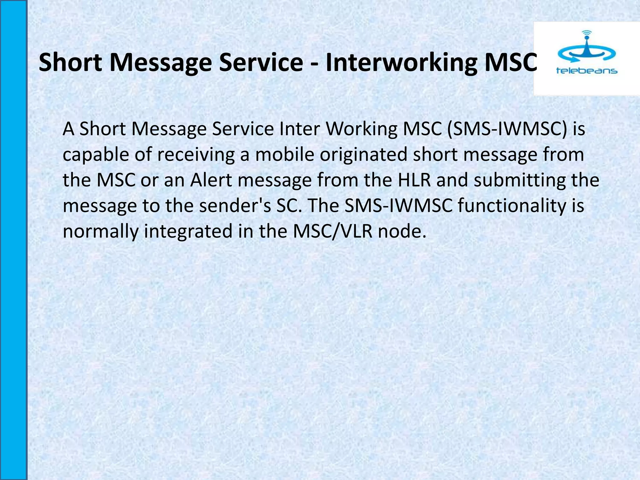 Short Message Service - Interworking MSC
A Short Message Service Inter Working MSC (SMS-IWMSC) is
capable of receiving a mobile originated short message from
the MSC or an Alert message from the HLR and submitting the
message to the sender's SC. The SMS-IWMSC functionality is
normally integrated in the MSC/VLR node.
 
