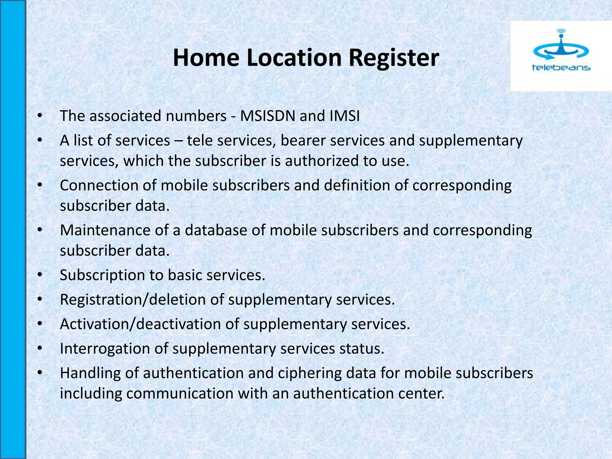 Home Location Register
• The associated numbers - MSISDN and IMSI
• A list of services – tele services, bearer services and supplementary
services, which the subscriber is authorized to use.
• Connection of mobile subscribers and definition of corresponding
subscriber data.
• Maintenance of a database of mobile subscribers and corresponding
subscriber data.
• Subscription to basic services.
• Registration/deletion of supplementary services.
• Activation/deactivation of supplementary services.
• Interrogation of supplementary services status.
• Handling of authentication and ciphering data for mobile subscribers
including communication with an authentication center.
 