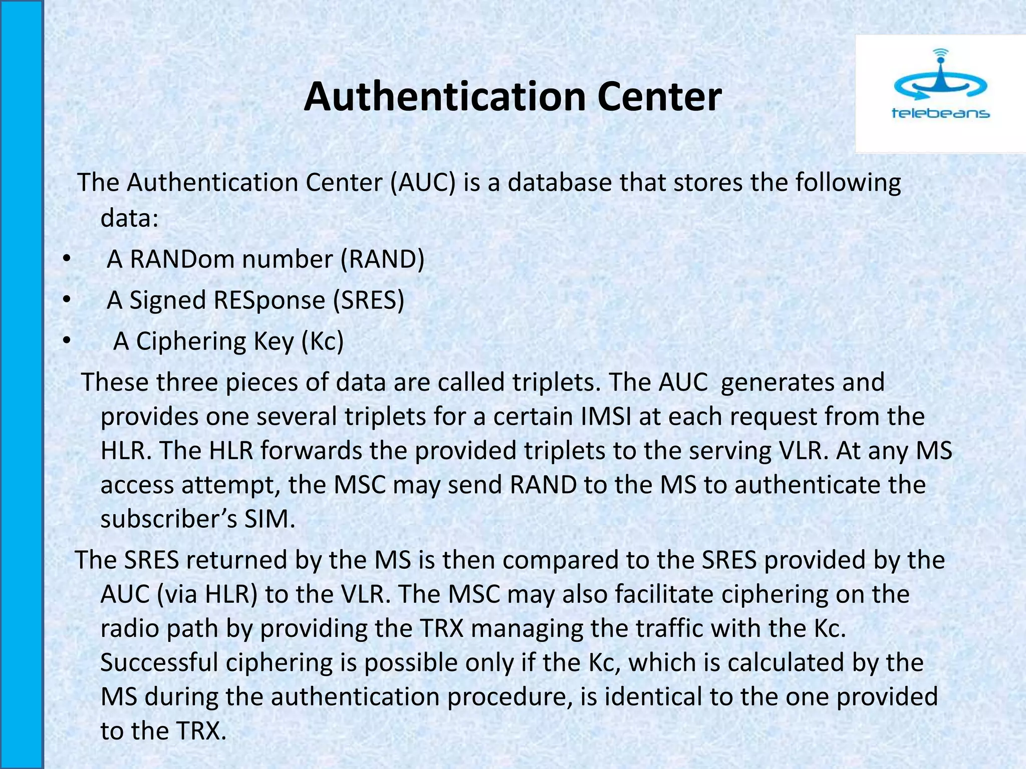 Authentication Center
The Authentication Center (AUC) is a database that stores the following
data:
• A RANDom number (RAND)
• A Signed RESponse (SRES)
• A Ciphering Key (Kc)
These three pieces of data are called triplets. The AUC generates and
provides one several triplets for a certain IMSI at each request from the
HLR. The HLR forwards the provided triplets to the serving VLR. At any MS
access attempt, the MSC may send RAND to the MS to authenticate the
subscriber’s SIM.
The SRES returned by the MS is then compared to the SRES provided by the
AUC (via HLR) to the VLR. The MSC may also facilitate ciphering on the
radio path by providing the TRX managing the traffic with the Kc.
Successful ciphering is possible only if the Kc, which is calculated by the
MS during the authentication procedure, is identical to the one provided
to the TRX.
 