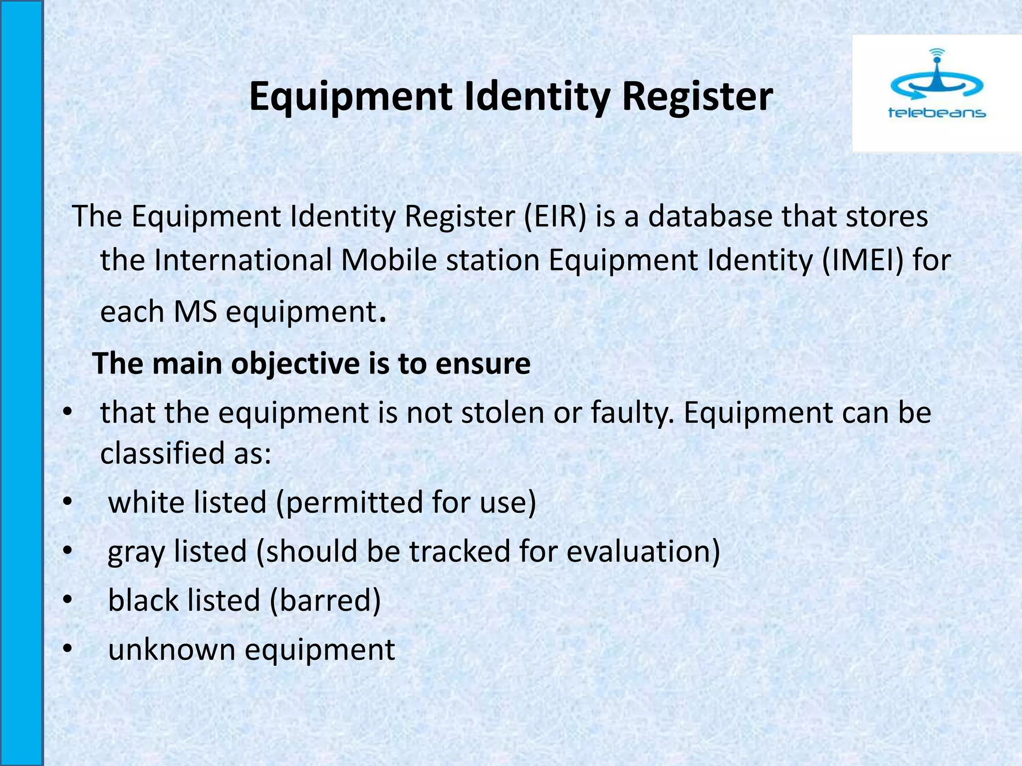 Equipment Identity Register
The Equipment Identity Register (EIR) is a database that stores
the International Mobile station Equipment Identity (IMEI) for
each MS equipment.
The main objective is to ensure
• that the equipment is not stolen or faulty. Equipment can be
classified as:
• white listed (permitted for use)
• gray listed (should be tracked for evaluation)
• black listed (barred)
• unknown equipment
 
