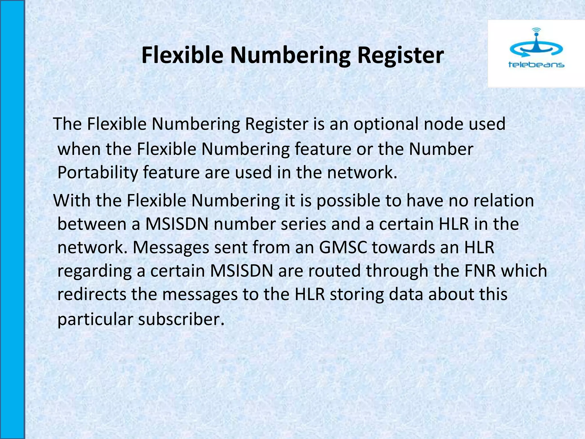 Flexible Numbering Register
The Flexible Numbering Register is an optional node used
when the Flexible Numbering feature or the Number
Portability feature are used in the network.
With the Flexible Numbering it is possible to have no relation
between a MSISDN number series and a certain HLR in the
network. Messages sent from an GMSC towards an HLR
regarding a certain MSISDN are routed through the FNR which
redirects the messages to the HLR storing data about this
particular subscriber.
 