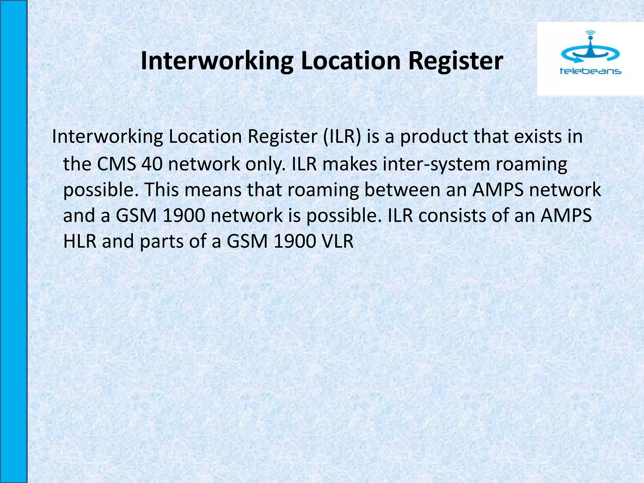 Interworking Location Register
Interworking Location Register (ILR) is a product that exists in
the CMS 40 network only. ILR makes inter-system roaming
possible. This means that roaming between an AMPS network
and a GSM 1900 network is possible. ILR consists of an AMPS
HLR and parts of a GSM 1900 VLR
 