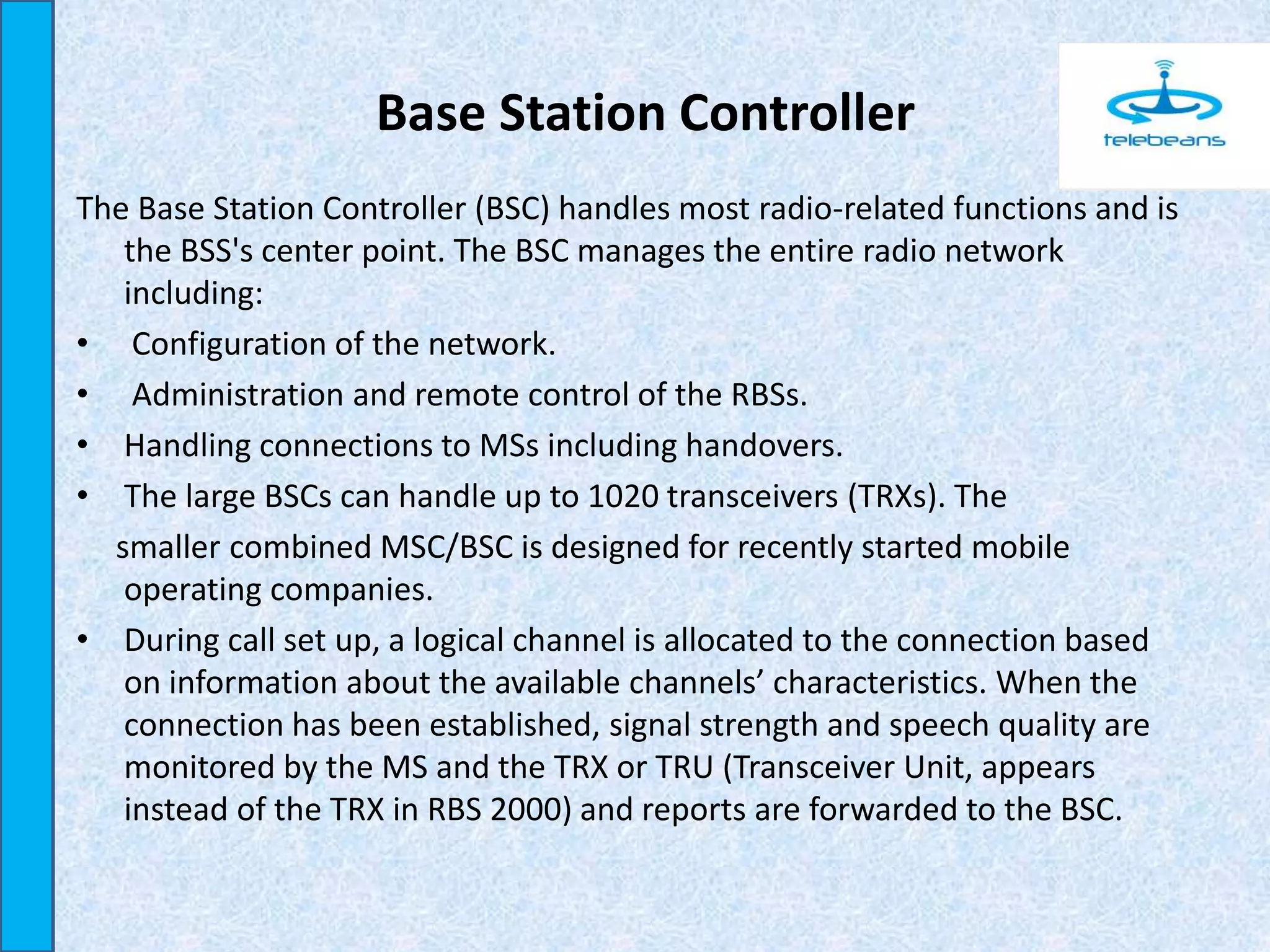 Base Station Controller
The Base Station Controller (BSC) handles most radio-related functions and is
the BSS's center point. The BSC manages the entire radio network
including:
• Configuration of the network.
• Administration and remote control of the RBSs.
• Handling connections to MSs including handovers.
• The large BSCs can handle up to 1020 transceivers (TRXs). The
smaller combined MSC/BSC is designed for recently started mobile
operating companies.
• During call set up, a logical channel is allocated to the connection based
on information about the available channels’ characteristics. When the
connection has been established, signal strength and speech quality are
monitored by the MS and the TRX or TRU (Transceiver Unit, appears
instead of the TRX in RBS 2000) and reports are forwarded to the BSC.
 