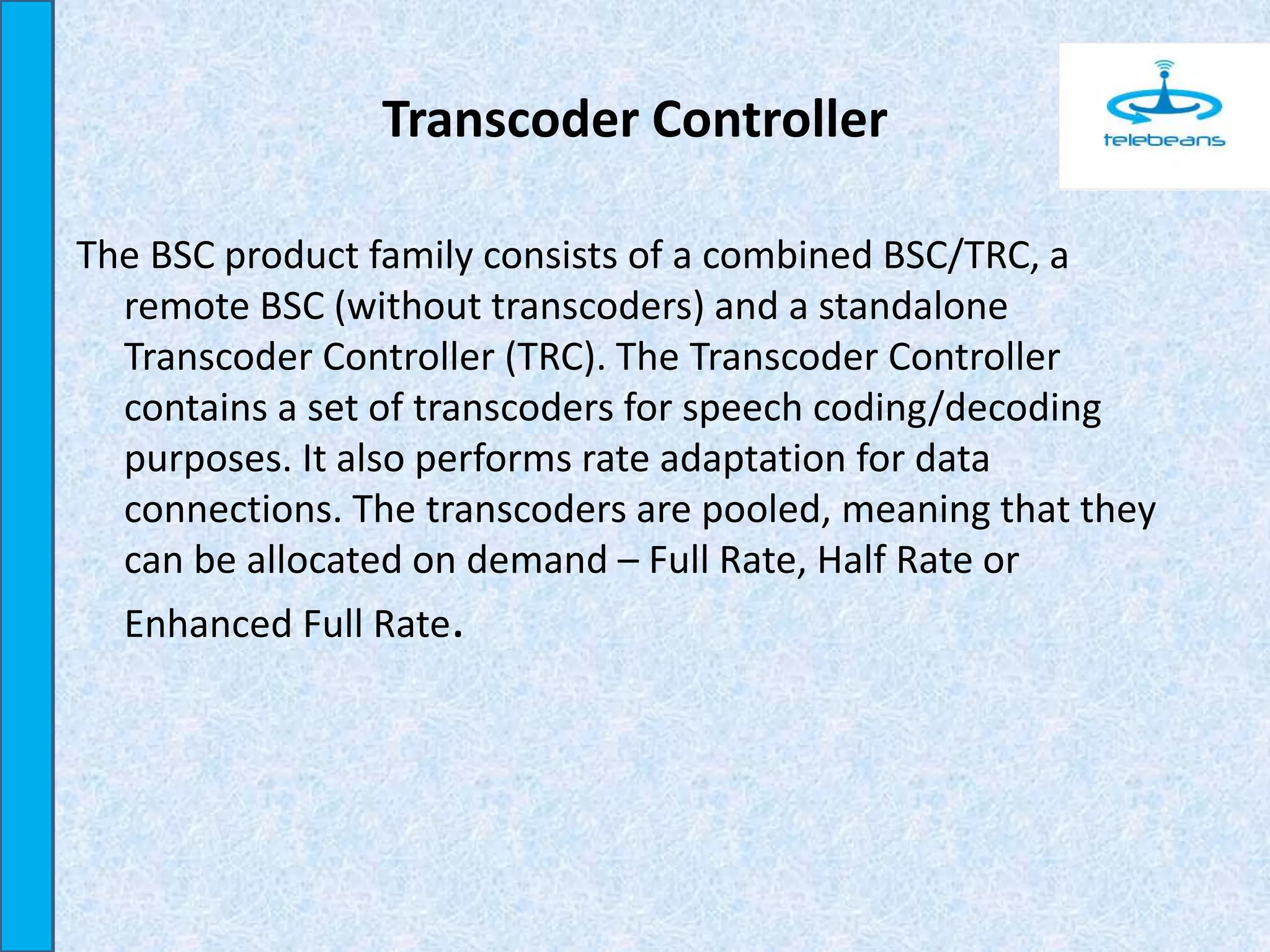 Transcoder Controller
The BSC product family consists of a combined BSC/TRC, a
remote BSC (without transcoders) and a standalone
Transcoder Controller (TRC). The Transcoder Controller
contains a set of transcoders for speech coding/decoding
purposes. It also performs rate adaptation for data
connections. The transcoders are pooled, meaning that they
can be allocated on demand – Full Rate, Half Rate or
Enhanced Full Rate.
 