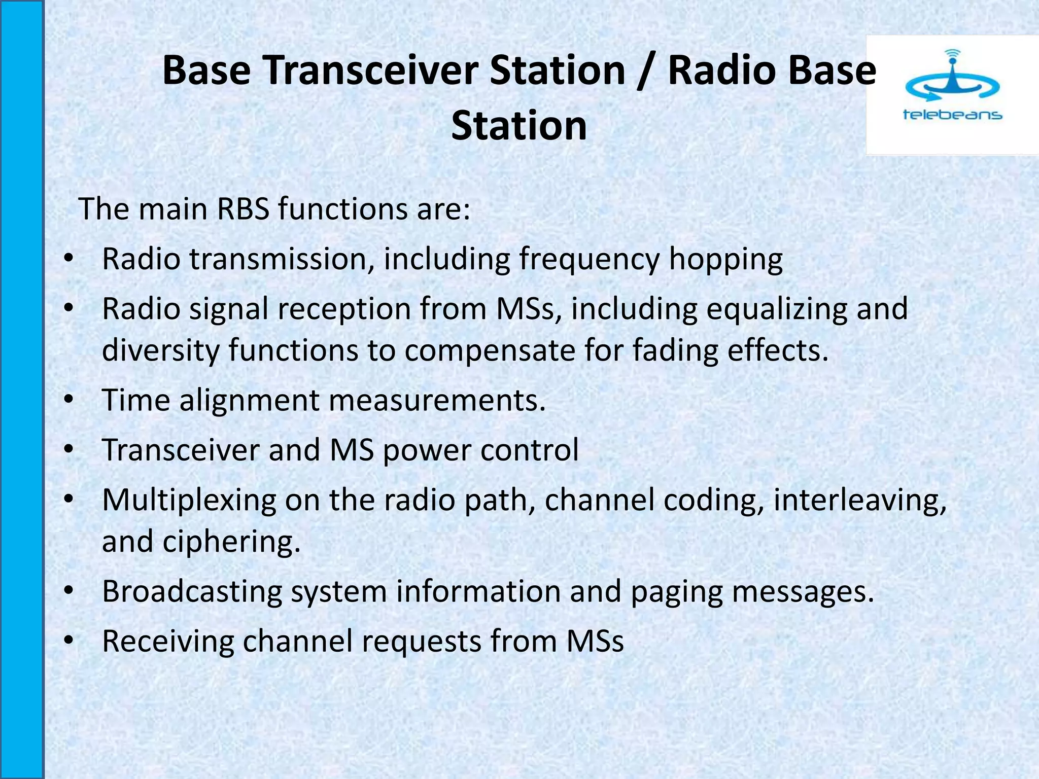 Base Transceiver Station / Radio Base
Station
The main RBS functions are:
• Radio transmission, including frequency hopping
• Radio signal reception from MSs, including equalizing and
diversity functions to compensate for fading effects.
• Time alignment measurements.
• Transceiver and MS power control
• Multiplexing on the radio path, channel coding, interleaving,
and ciphering.
• Broadcasting system information and paging messages.
• Receiving channel requests from MSs
 