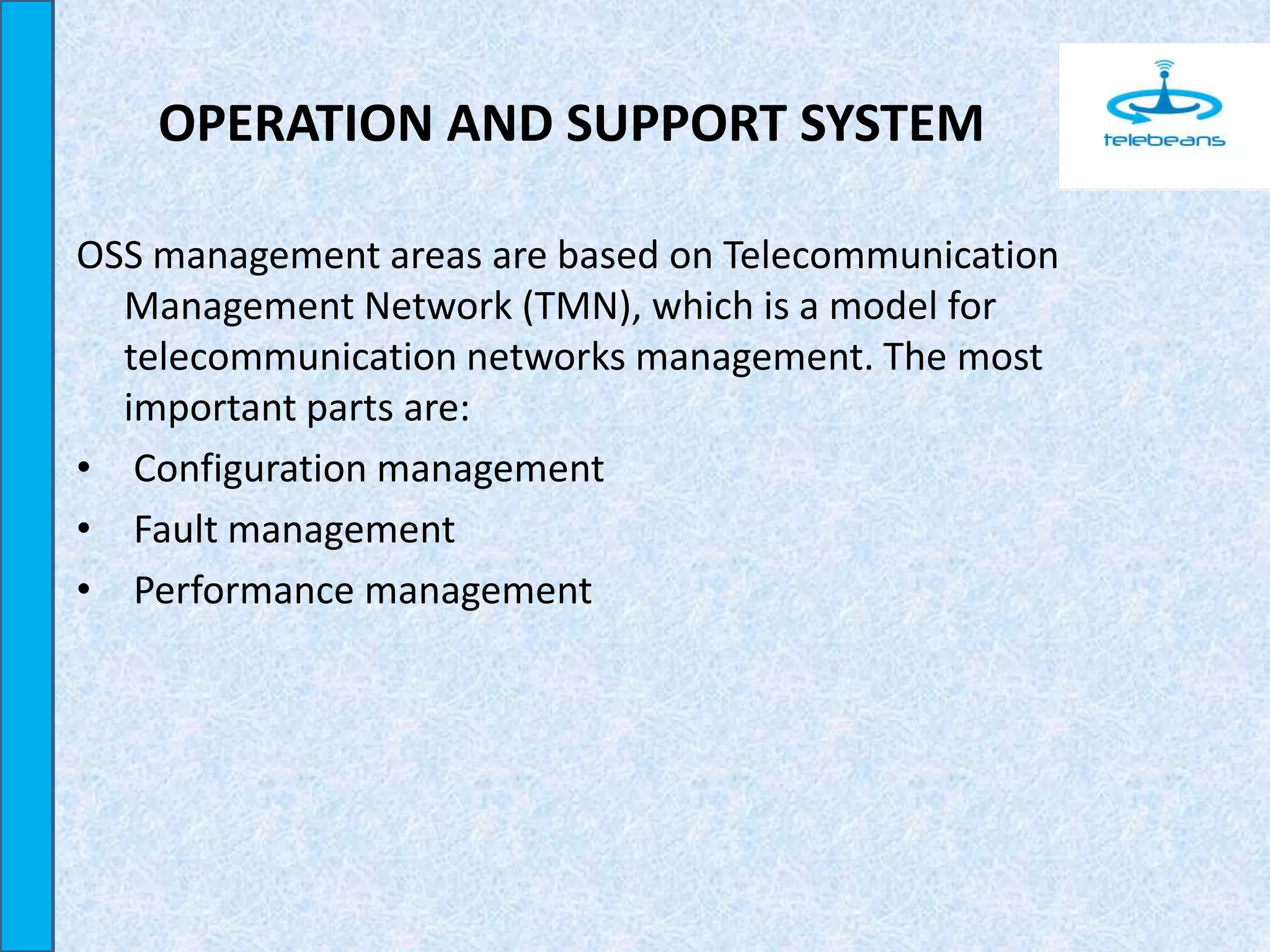 OPERATION AND SUPPORT SYSTEM
OSS management areas are based on Telecommunication
Management Network (TMN), which is a model for
telecommunication networks management. The most
important parts are:
• Configuration management
• Fault management
• Performance management
 