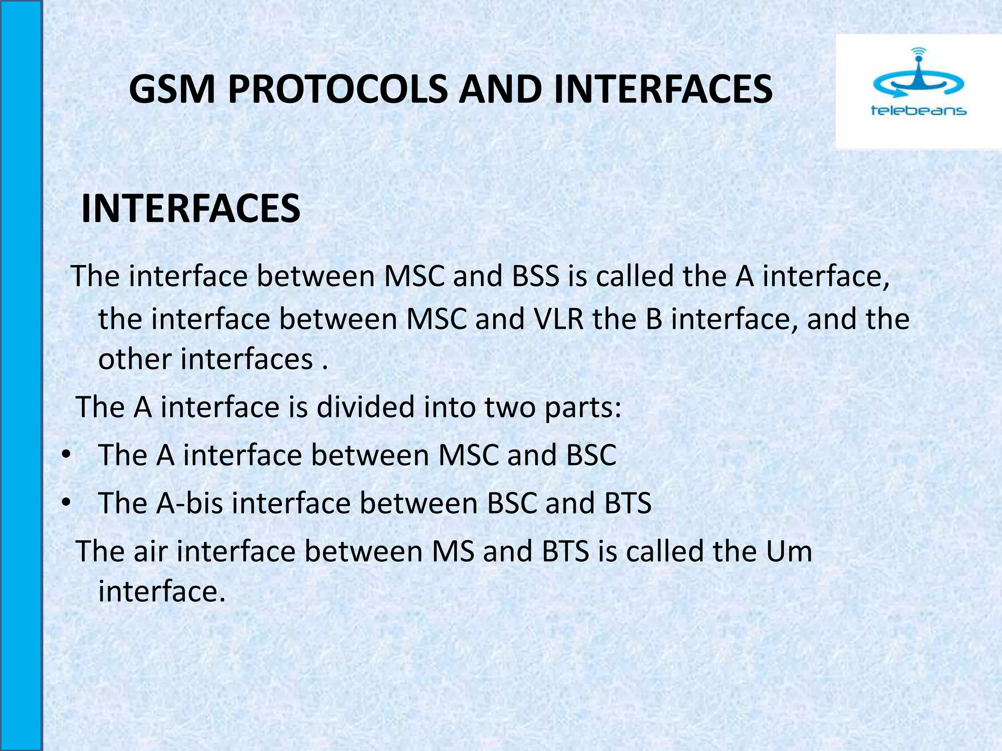 GSM PROTOCOLS AND INTERFACES
INTERFACES
The interface between MSC and BSS is called the A interface,
the interface between MSC and VLR the B interface, and the
other interfaces .
The A interface is divided into two parts:
• The A interface between MSC and BSC
• The A-bis interface between BSC and BTS
The air interface between MS and BTS is called the Um
interface.
 