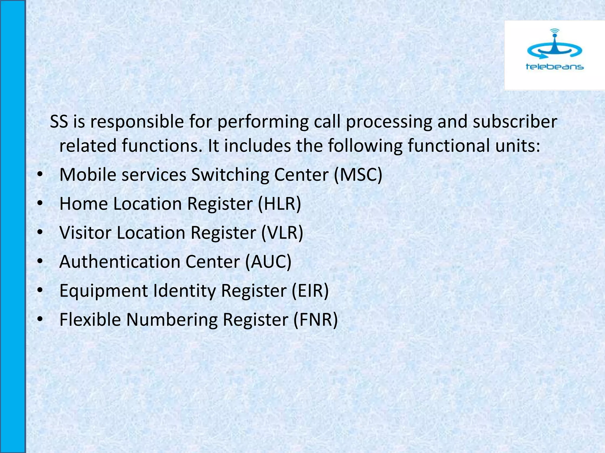 SS is responsible for performing call processing and subscriber
related functions. It includes the following functional units:
• Mobile services Switching Center (MSC)
• Home Location Register (HLR)
• Visitor Location Register (VLR)
• Authentication Center (AUC)
• Equipment Identity Register (EIR)
• Flexible Numbering Register (FNR)
 