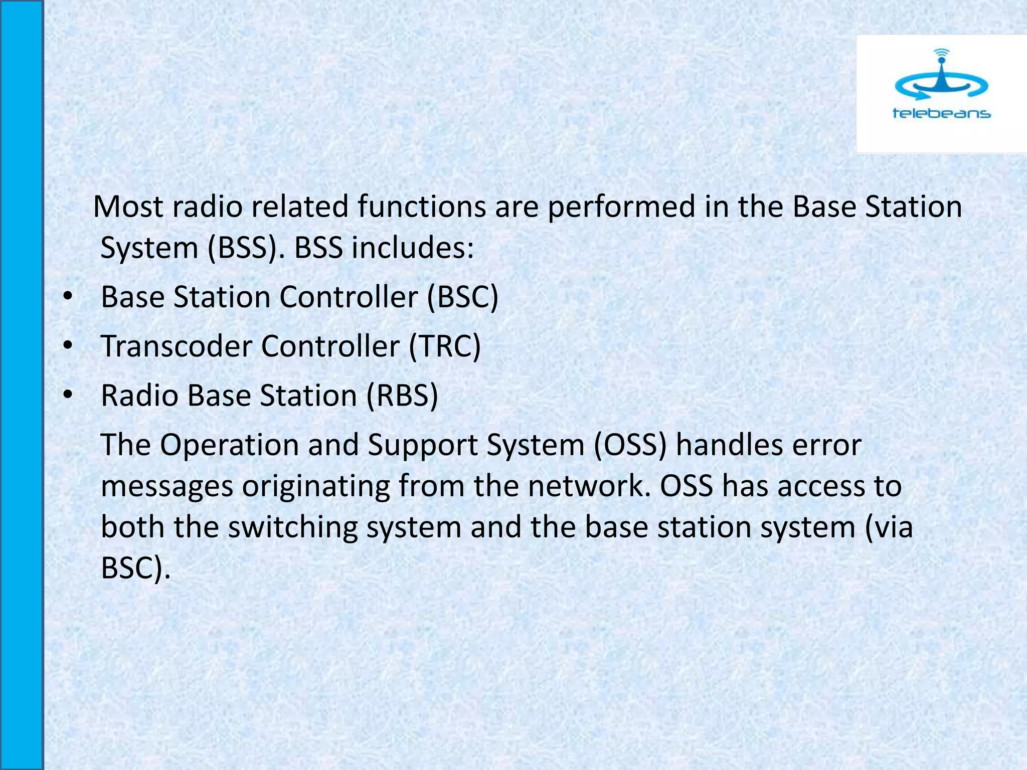 Most radio related functions are performed in the Base Station
System (BSS). BSS includes:
• Base Station Controller (BSC)
• Transcoder Controller (TRC)
• Radio Base Station (RBS)
The Operation and Support System (OSS) handles error
messages originating from the network. OSS has access to
both the switching system and the base station system (via
BSC).
 